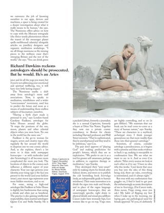 ALIXZEILINGER;TIMGUTT
we outsource the job of knowing
ourselves to our apps, devices and
machines, a space is being created for
a deeper investigation about what it
really means to be human,” she says.
The Numinous offers advice on how
to cope with the Mercury retrograde
(the thrice-yearly phenomenon where
the transit of the messenger planet
spells earthbound calamity) alongside
articles on jewellery designers and
orgasmic meditation workshops. “I
see all things numinous as the missing
pieces to the wellness craze that’s
sweeping Britain and the rest of the
world,” she says. “You can drink green
juice and do all the yoga you want, but
if you’re not addressing your emotional
and spiritual wellbeing, too, it will
have very little lasting impact.”
The Numinous marks a shift
away from astrology’s more naff
associations. Now, it speaks to
meditation, mindfulness and a wider
“consciousness” movement, used less
to predict the future and more as a
means of understanding those endless
subjects of fascination: ourselves.
“Having a birth chart made is
personal to you,” says London-based
Carolyne Faulkner, astrologer for
Soho Houses around the globe.
“It maps the positions of the sun,
moon, planets and other celestial
objects when you were born. No one
in the world has the same one.”
Faulkner is the go-to woman for
singers, actors and creative types who
regularly ﬂy her around the world
to dispense one-to-one cosmic advice.
And, as she explains, there’s a lot
more to it than with newspaper
horoscopes – as with molecules (and
also Scientology) it all becomes more
complicated the more you look. The
locations of objects in the cosmos each
inﬂuence a different aspect of your
character. Your sun sign governs your
identity, your rising sign is the face you
present to the world (and your fashion
sense), your moon sign represents your
more hidden emotions, and so on.
For some, seeing a high-end
astrologer like Faulkner at Soho House
is slightly less burdensome than seeing
a shrink and often just as beneﬁcial.
The practice is also gaining intellectual
respectability,claimmarriedastrologers
Quinn Cox and Stella Starsky. He is
a puckish Libran, formerly a journalist;
she is a sensual Capricorn, formerly
a buyer at Dries Van Noten. Together
they now run a private cosmic
consultancy in Boston for clients
including Harvard professors and Wall
Street investors.“They’re sophisticated,
they’re unembarrassed and they tend to
be ambitious,” says Cox.
The pair don’t approve of “playing
God” and making predictions for
people’s futures, which they see as
exploitative. “We prefer to use it as a
tool for greater self-awareness,perhaps
in addition to cognitive therapy or
meditation,” says Starsky.
They developed their “sexy-smart”
style by making charts for friends after
fashion shows, and went on to publish
the cult bestselling book Sextrology
(truly,an indispensable guide to human
weirdness).Their main innovation is to
divide the signs into male and female,
and in place of the vague language
of newspaper horoscopes, they are
unnervingly speciﬁc, right down to
physical details and sexual peccadilloes:
Cancer males have womanly hips, Leo
women like to go on top, Virgo men
are highly controlling, and so on (it
gets ﬁlthier). “We maintain that our
book can be read cover-to-cover as a
story of human nature,” says Starsky.
“These are characters in a mythical,
archetypal story. I think younger
generations see that more readily than
those into their granny’s astrology.”
Scientists, of course, consider
astrology a pseudoscience, as it begins
with a premise and then seeks evidence
to back it up, making it susceptible to
conﬁrmation bias. We see what we
want to see in it. And as even Cox
admits: “After every session we look at
each other as if to say: ‘I have no idea
why this works.’ I just know that once
you buy into the idea of this thing
being real, there are rules, everything
is interrelated, and it’s always right.”
But even with my conﬁrmation-bias
goggles on, I ﬁnd it hard to get past
the embarrassingly accurate description
of me in Sextrology. (I’m Cancer male,
Aries moon, Virgo rising, since you
ask.) My habit of ﬂipping my feet
when I wake up in the morning, my
loping gait, my pathological need for
female approval.“It’s you,it’s deﬁnitely
Richard Dawkins reckons
astrologers should be prosecuted.
But he would. He’s an Aries
Above: Capricorn in
Vogue’s December
2010 “Star Signs”
shoot by Tim Gutt,
with set design
by Shona Heath.
Below: American
Vogue, August 1931
96
 