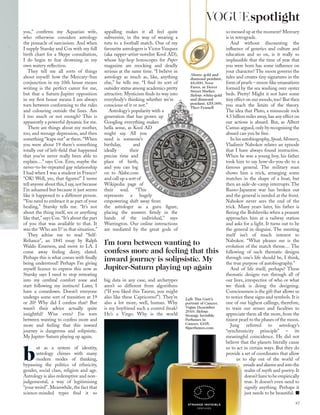 you,” conﬁrms my Aquarian wife,
who otherwise considers astrology
the pinnacle of narcissism. And when
I supply Starsky and Cox with my full
birth chart for a Skype consultation,
I do begin to fear drowning in my
own watery reﬂection.
They tell me all sorts of things
about myself: how the Mercury-Sun
conjunction in my 10th house means
writing is the perfect career for me,
but that a Saturn-Jupiter opposition
in my ﬁrst house means I am always
torn between conforming to the rules
and colouring outside the lines. Am
I too much or not enough? This is
apparently a powerful dynamic for me.
There are things about my mother,
too, and teenage depression, and then
something “leaps out” at them.“When
you were about 19 there’s something
totally out of left-ﬁeld that happened
that you’ve never really been able to
explain…” says Cox. Erm, maybe the
never-to-be-repeated gay relationship
I had when I was a student in France?
“OK! Well, yes, that ﬁgures!” I never
tell anyone about this,I say,not because
I’m ashamed but because it just seems
like it happened to a different person.
“You need to embrace it as part of your
healing,” Starsky tells me. “It’s not
about the thing itself, sex or anything
like that,” says Cox.“It’s about the part
of you that was available to that. It
was the ‘Who am I?’ in that situation.”
They advise me to read “Self-
Reliance”, an 1841 essay by Ralph
Waldo Emerson, and move to LA. I
come away feeling dizzy, elated.
Perhaps this is what comes with ﬁnally
being understood! Perhaps I’m giving
myself licence to express this now as
Starsky says I need to stop retreating
into my cerebral comfort zone and
start following my instincts! Later, I
have a comedown. Doesn’t everyone
undergo some sort of transition at 19
or 20? Why did I confess that? But
wasn’t their advice actually quite
insightful? Wise even? I’m torn
between wanting to confess more and
more and feeling that this inward
journey is dangerous and solipsistic.
My Jupiter-Saturn playing up again.
b
ut as a system of identity,
astrology chimes with many
modern modes of thinking,
bypassing the politics of ethnicity,
gender, social class, religion and age.
Astrology is also redemptive and non-
judgemental, a way of legitimising
“your weird”. Meanwhile, the fact that
science-minded types ﬁnd it so
Above: gold and
diamond pendant,
£8,000, Noor
Fares, at Dover
Street Market.
Below: white-gold
and diamond
pendant, £55,000,
Theo Fennell
Left: Tim Gutt’s
portrait of Cancer,
Vogue December
2010. Below:
Strange Invisible
Perfumes in
Cancer, £105,
Siperfumes.com
appalling makes it all feel quite
subversive, in the way of wearing a
tutu to a football match. One of my
favourite astrologers is Victor Vazquez
(aka rapper-artist-novelist Kool AD),
whose hip-hop horoscopes for Paper
magazine are mocking and deadly
serious at the same time. “I believe in
astrology as much as, like, anything
else,” he tells me. “I ﬁnd its sort of
outsider status among academics pretty
attractive. Mysticism ﬁnds its way into
everybody’s thinking whether we’re
conscious of it or not.”
Astrology’s popularity with a
generation that has grown up
Googling everything makes
hella sense, as Kool AD
might say. All you
need is someone’s
birthday, and
ideally their
precise time and
place of birth,
and you can log
on to Alabe.com
and call up a sort of
Wikipedia page of
their soul. “This
represents a hugely
empowering shift away from
the astrologer as a guru ﬁgure,
placing the answers ﬁrmly in the
hands of the individual,” says
Warrington. Our online interactions
are mediated by the great gods of
big data in any case, and archetypes
aren’t so different from algorithms
(“If you liked this Taurus, you might
also like these Capricorns!”). They’re
also a lot more, well, human. Why
is my boyfriend such a control freak?
He’s a Virgo. Why is the world
so messed up at the moment? Mercury
is in retrograde.
And without discounting the
inﬂuence of genetics and culture and
education and so on, is it really so
implausible that the time of year that
you were born has some inﬂuence on
your character? The moon governs the
tides and creates tiny signatures in the
form of pearls – moon-like emanations
formed by the sea washing over oyster
beds. Pretty! Might it not have some
tiny effect on our moods,too? But then
you reach the limits of the theory.
The idea that Pluto, a minuscule rock
4.5 billion miles away,has any effect on
our actions is absurd. But, as Albert
Camus argued, only by recognising the
absurd can you be free.
In his autobiography,Speak,Memory,
Vladimir Nabokov relates an episode
that I have always found instructive.
When he was a young boy, his father
took him to say how-do-you-do to a
famous general. The military man
shows him a trick, arranging some
matches in the shape of a boat, but
then an aide-de-camp interrupts. The
Russo-Japanese war has broken out
and the general is needed at the front.
Nabokov never sees the end of the
trick. Many years later, his father is
ﬂeeing the Bolsheviks when a peasant
approaches him at a railway station
and asks for a light. It turns out to be
the general in disguise. The meeting
itself isn’t of much interest to
Nabokov. “What pleases me is the
evolution of the match theme… The
following of such thematic designs
through one’s life should be, I think,
the true purpose of autobiography.”
And of life itself, perhaps? These
thematic designs run through all of
our lives, irrespective of who or what
we think is doing the designing.
Consciousness is the gift that allows us
to notice these signs and symbols. It is
one of our highest callings, therefore,
to train our senses and faculties to
appreciate them all the more, from the
tiniest pearl to the phases of the moon.
Jung referred to astrology’s
“synchronicity principle” – its
meaningful coincidence. He did not
believe that the planets literally cause
us to act in certain ways. But they do
provide a set of coordinates that allow
us to slip out of the world of
emails and alarms and into the
realm of myth and poetry. It
doesn’thavetobeempirically
true. It doesn’t even need to
signify anything. Perhaps it
just needs to be beautiful.
I’m torn between wanting to
confess more and feeling that this
inward journey is solipsistic. My
Jupiter-Saturn playing up again
97
VOGUEspotlight
 