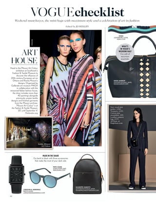 Weekend must-haves, the mini-bags with maximum style and a celebration of art in fashion
Edited by JO HOLLEY
VOGUEchecklist
MADE IN THE SHADE
Go back to black with three accessories
that make the most of your dark side.
PEPE JEANS
SUNGLASSES, £60,
PEPEJEANS.COM
GIUSEPPE ZANOTTI
LEATHER RUCKSACK, £920,
GIUSEPPEZANOTTIDESIGN.COM
ART
HOUSE
Head to the Missoni Art Colour
exhibition at Southwark’s
Fashion & Textile Museum to
discover the influence of
20th-century European art on
Ottavio and Rosita Missoni’s
designs. Organised by
Gallarate art museum MAGA
in collaboration with the
renowned Italian fashion house,
the show includes more than
40 paintings alongside
previously unseen textile
designs and finished garments
from the Missoni archives.
“Missoni Art Colour” is at
the Fashion & Textile Museum,
SE1, until September 4.
Ftmlondon.org
WHAT’S
IN VOGUE’S
WEEKEND BAG?
Our edit of
excursion
essentials.
EDDIE HARROP
LEATHER HOLDALL, £650,
EDDIEHARROP.COM
FENDI
LEATHER BELT, £310,
FENDI.COM
LARSSON & JENNINGS
WATCH, £245,
LARSSONANDJENNINGS.COM
Inside Missoni
Art Colour
MISSONI
Navy wool-mix
jacket, £380.
Trousers, £189.
Cotton-mix
sweatshirt, £85.
Leather camera
bag, £575.
All Boss, at
Hugoboss.com
98
 