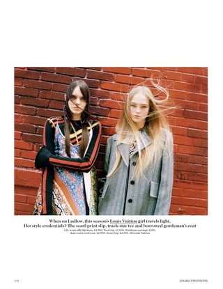 When on Ludlow, this season’s Louis Vuitton girl travels light.
Her style credentials? The scarf-print slip, track-star tee and borrowed gentleman’s coat
Lily wears silk slip dress, £4,500. Wool top, £1,000. Wishbone earrings, £450.
Jean wears wool coat, £2,500. Jersey top, £1,500. All Louis Vuitton
104 ANGELO PENNETTA
 
