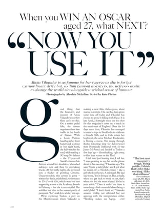 Alicia Vikander is as famous for her reserve as she is for her
extraordinary drive but, as Tom Lamont discovers, the actress’s desire
to change the world sits alongside a wicked sense of humour
Photographs by Alasdair McLellan. Styled by Kate Phelan
ood thing that
the ﬁnanciers and
insurers of Alicia
Vikander’s next few
ﬁlms can’t see this.
On a rented pedal
bike, the actress
negotiates three-lane
trafﬁc in the South
of France. With
a Louis Vuitton
handbag in her front
basket and a phone
in her right hand,
she half-watches the
road,while reading a
3G map.No helmet
– the 27-year-old
Swede’schestnuthair
ﬂutters around her shoulders, whooshed
sideways now and then by overtaking
trucks. At the trafﬁc lights, she is forced
into a thicket of growling Citroëns.
Unquestionably, this actress is gutsy –
witnessherﬁerce,uninhibitedperformance
in The Danish Girl, which won her best
supporting actress at the Academy Awards
in February – but she is not suicidal. She
wobbles her bike to the nearest patch of
pavement.“Let’s walk for a while,”she says.
We’re exploring Toulon, a port on
the Mediterranean where Vikander is
making a new ﬁlm, Submergence, about
marine scientists.The cast has been given
some time off today and Vikander has
chosen to spend it biking with Vogue. It is
late April, a fortnight since she was shot
for this magazine’s cover on a beach in
the south-east of England. Over the 14
days since then, Vikander has managed
to cram in trips to Stockholm to celebrate
a friend’s 30th, and to Oslo where her
boyfriend, the actor Michael Fassbender,
is ﬁlming a movie. She swung through
Berlin (shooting prep for Submergence)
then Normandy (rehearsal with co-star
James McAvoy) and landed in Toulon a
few days ago – disembarking, right away,
to ﬁlm boat scenes on the Med.
I feel tired just hearing that, I tell her.
“I was speaking to my dad on the phone
about it this morning,”Vikander says.“He
said, ‘You’re a stabil ﬂicka’, and I got what
he meant. It’s a Swedish phrase – like a
girl who loves horses. A stablegirl. My dad
said to me,‘You’re living a lot.But,actually,
when you get back to work on set, that’s
when you feel the most relaxed. You’re in
your stable.’” Does it strike her there is
something a little mournful about being a
stabil ﬂicka? “I don’t think so,” Vikander
answers briskly, not offended but not
agreeing with the interpretation either.
“Working makes me happy,
“The last year
was pretty
tough. Being
public. I think
that’s why I like
working. I like
that stillness”
Navy cashmere
coat, £3,200. Black
silk shirt, £1,200.
Both Dior. Straw hat,
£115, Lock Hatters.
Hair: Duffy. Make-up:
Lucia Pica. Nails:
Jenny Longworth.
Production: Ragi
Dholakia. Digital
artwork: Output
g
When youWIN AN OSCAR
aged 27, what NEXT?
NOW YOU
USE IT
118
> 122
 