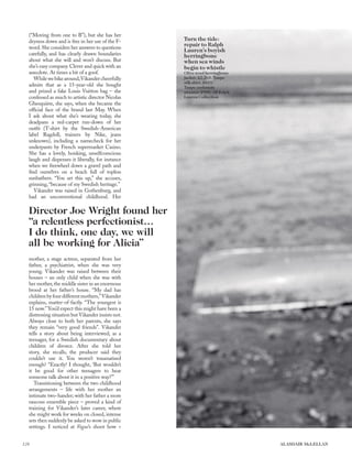 Director Joe Wright found her
“a relentless perfectionist…
I do think, one day, we will
all be working for Alicia”
Turn the tide:
repair to Ralph
Lauren’s boyish
herringbone
when sea winds
begin to whistle
Olive wool herringbone
jacket, £2,265. Taupe
silk shirt, £810.
Taupe cashmere
sweater, £900. All Ralph
Lauren Collection
(“Moving from one to B”), but she has her
dryness down and is free in her use of the F-
word. She considers her answers to questions
carefully, and has clearly drawn boundaries
about what she will and won’t discuss. But
she’s easy company. Clever and quick with an
anecdote. At times a bit of a goof.
Whilewebikearound,Vikandercheerfully
admits that as a 15-year-old she bought
and prized a fake Louis Vuitton bag – she
confessed as much to artistic director Nicolas
Ghesquière, she says, when she became the
ofﬁcial face of the brand last May. When
I ask about what she’s wearing today, she
deadpans a red-carpet run-down of her
outﬁt (T-shirt by the Swedish-American
label Ragdoll, trainers by Nike, jeans
unknown), including a namecheck for her
underpants by French supermarket Casino.
She has a lovely, honking, unselfconscious
laugh and dispenses it liberally, for instance
when we freewheel down a gravel path and
ﬁnd ourselves on a beach full of topless
sunbathers. “You set this up,” she accuses,
grinning, “because of my Swedish heritage.”
Vikander was raised in Gothenburg, and
had an unconventional childhood. Her
mother, a stage actress, separated from her
father, a psychiatrist, when she was very
young. Vikander was raised between their
houses – an only child when she was with
her mother,the middle sister in an enormous
brood at her father’s house. “My dad has
childrenbyfourdifferentmothers,”Vikander
explains, matter-of-factly. “The youngest is
15 now.”You’d expect this might have been a
distressing situation but Vikander insists not.
Always close to both her parents, she says
they remain “very good friends”. Vikander
tells a story about being interviewed, as a
teenager, for a Swedish documentary about
children of divorce. After she told her
story, she recalls, the producer said they
couldn’t use it. You weren’t traumatised
enough? “Exactly! I thought, ‘But wouldn’t
it be good for other teenagers to hear
someone talk about it in a positive way?’”
Transitioning between the two childhood
arrangements – life with her mother an
intimate two-hander; with her father a more
raucous ensemble piece – proved a kind of
training for Vikander’s later career, where
she might work for weeks on closed, intense
sets then suddenly be asked to wow in public
settings. I noticed at Vogue’s shoot how >
126 ALASDAIR McLELLAN
 