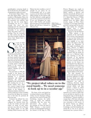 granddaughter, curtseying deeply to
her for the ﬁrst time,the audible creak
of ageing knees makes you wince.
In fact, before Eileen Atkins – who
here plays Queen Mary – went to a
reception at Buckingham Palace, she
had a “take-it-or-leave-it approach to
the monarchy”, she confesses. And
then she met the actual Queen.
“Something hit me as I walked
through that door,” she says,
explaining how she experienced ﬁrst
hand what the series conveys so
powerfully. “I was suddenly
aware that being royal is no
privilege. They are constantly
on, they cannot ever slip off
theirshoesinpublic.Celebrities
choose fame. Royals have it
thrust on them.”
S
o much of what
we feel for the
royal family is
bound up with
our admiration for
the Queen and
the way in which
she has devoted her life to a role
that she neither asked for,
nor knew would be hers, until
her uncle’s dramatic abdication
when she was just 10 years old.
On her 21st birthday she made
a moving speech committing
herself to her country, the
Commonwealth and her
subjects, “whether my life be
short or long”.
Five years later, in 1952, she
acceded to the throne, her
youth, beauty and innocence
appealing to a vulnerable
population still subject to
rationing, the grief and
hardship of the Second World
War receding but not yet a
decade behind them. Now
this country’s longest-serving
monarch with 64 years on the
throne, as the integrity of
politicians,bankers,churchmen
and the media have at times crumbled
around her, the Queen has remained
true to that duty she promised all
those years ago.
Constancy has deﬁned her, even
when her children’s marriages
collapsed, her favourite home was
on ﬁre, her mother and sister died
within six weeks of each other,
and even now, when she is 90 years
old. Paying tribute on her 90th
birthday, David Cameron said, “Her
Majesty has been steadfast, a rock of
strength for our nation, for our
Commonwealth and, on so many
occasions, for the whole world.” Most
telling, perhaps, are the opinion polls
that have delivered a steady approval
score for the monarch of not less than
70 per cent throughout her reign.
And a 2015 YouGov poll revealed
that more than six in 10 people believe
Britain will still have a monarch in
100 years’ time.
The future of the royal family has
not always looked so sunny.When the
wireless was the dominant medium,
apart from the sound of George VI’s
humiliating stammer, the public
image of royalty was relatively
controllable. But the zoom lens
kick-started the erosion of
the mystique. In 1936, the hand of
Wallis Simpson, a twice-married
woman, was photographed resting on
the forearm of the king. In 1952,
Princess Margaret was caught on
camera picking ﬂuff off the coat of her
father’s equerry, a divorcee and
therefore romantically off-limits for a
princess. A generation later, pictures
of a bikini-clad Princess of Wales
sunbathing while pregnant were
splashed across the papers. More
recently, images of Prince Harry
“cavorting” in a Las Vegas swimming
pool did a roaring trade for the press.
The royal family has sometimes
suffered from a shaky
relationship with the media.
And yet, as the late Princess
of Wales realised, if the
popularity of the royal family
was to survive, it was important
to step out from behind their
crenellated walls and become
more available to us, more
human. The Queen only fully
realised the importance of
this insight immediately after
Diana, Princess of Wales’s
death. Never was her hesitancy
as damaging as when she
remained with her family far
away up in Balmoral rather
than returning to join the
thousands of her grieving
subjects in the capital. If ever
there was a moment when her
position on the throne was
unsteady, this was it. But it is to
her credit that,at the 11th hour,
she returned to London and
rescued the situation with an
emotional and deeply personal
televised address to the nation.
The dual demands for
privacy and exposure present a
precarious tightrope on which
the royal family must walk.
Public enjoyment versus public
expectation can pull in
conﬂicting directions. Royal
scandals sell papers, they spark
national debate, and they
provide a subject on which
everyone has a view. But we
also look to the monarchy to
represent us as a nation, to reﬂect who
we are and what we stand for on the
international stage, to ﬂy the ﬂag for
our Britishness – however nebulous a
concept that is. We beam with pride
at Prince Harry’s enterprise and his
own excitement at the success of
his Invictus Games; we celebrate
the chicness of the Duchess of
Cambridge, a real-life Cinderella who
started life as “one of us” and was
transformed into a princess before >
“We project ideal values on to the
royal family… We need someone
to look up to in a secular age”
143
Claire Foy as
Princess Elizabeth
in Chanel
Haute Couture
 