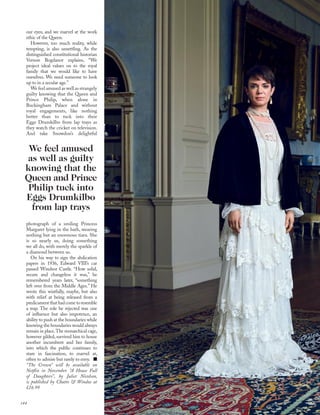 our eyes; and we marvel at the work
ethic of the Queen.
However, too much reality, while
tempting, is also unsettling. As the
distinguished constitutional historian
Vernon Bogdanor explains, “We
project ideal values on to the royal
family that we would like to have
ourselves. We need someone to look
up to in a secular age.”
We feel amused as well as strangely
guilty knowing that the Queen and
Prince Philip, when alone in
Buckingham Palace and without
royal engagements, like nothing
better than to tuck into their
Eggs Drumkilbo from lap trays as
they watch the cricket on television.
And take Snowdon’s delightful
photograph of a smiling Princess
Margaret lying in the bath, wearing
nothing but an enormous tiara. She
is so nearly us, doing something
we all do, with merely the sparkle of
a diamond between us.
On his way to sign the abdication
papers in 1936, Edward VIII’s car
passed Windsor Castle. “How solid,
secure and changeless it was,” he
remembered years later, “something
left over from the Middle Ages.” He
wrote this wistfully, maybe, but also
with relief at being released from a
predicament that had come to resemble
a trap. The role he rejected was one
of inﬂuence but also impotence, an
ability to push at the boundaries while
knowing the boundaries would always
remain in place.The monarchical cage,
however gilded, survived him to house
another incumbent and her family,
into which the public continues to
stare in fascination, to marvel at,
often to admire but rarely to envy.
“The Crown” will be available on
Netﬂix in November. “A House Full
of Daughters”, by Juliet Nicolson,
is published by Chatto & Windus at
£16.99
We feel amused
as well as guilty
knowing that the
Queen and Prince
Philip tuck into
Eggs Drumkilbo
from lap trays
144
 