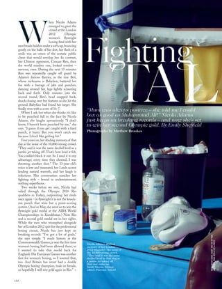 W
hen Nicola Adams
emerged to greet the
crowd at the London
2012 Olympic
women’s ﬂyweight
boxing ﬁnal with her
neatbraidshiddenunderasoftcap,bouncing
gently on the balls of her feet, her ﬂash of a
smile was an omen of the ecstatic public
cheer that would envelop her. In contrast,
her Chinese opponent, Cancan Ren, then
the world number one, looked sombre –
nervous, even. During the next 15 minutes
Ren was repeatedly caught off guard by
Adams’s furious ﬂurries, as the tiny Brit,
whose nickname is Babyface, battered her
foe with a barrage of jabs and punches,
dancing around her, legs lightly scissoring
back and forth. Only minutes into the
second round, Ren’s head snapped back,
shock closing over her features as she hit the
ground. Babyface had found her target. She
ﬁnally won with a score of 16-7.
When I ask her what she thinks it’s like
to be punched full in the face by Nicola
Adams, she laughs uproariously. “I don’t
know, I haven’t been punched by me,” she
says. “I guess if you get caught with a hard
punch, it hurts. But you won’t catch me
because I don’t like getting hit.”
Four years on, her abiding memory of that
day is the noise of the 10,000-strong crowd.
“They said it was the same decibel level as a
jumbo jet taking off. That’s how loud it felt.
You couldn’t block it out. So I used it to my
advantage; every time they cheered, I was
throwing another shot.” The 33-year-old’s
voice is low and measured, her Leeds accent
lending natural warmth, and her laugh is
infectious. Her conversation matches her
ﬁghting style – bound in understatement;
nothing superﬂuous.
Two weeks before we met, Nicola had
sailed through the Olympic 2016 Rio
qualiﬁers in Turkey, outpointing her rivals
once again – in ﬂyweight it is not the knock-
out punch that wins but a point-scoring
system. (And in May, she went on to win the
ﬂyweight gold medal at the AIBA World
Championships in Kazakhstan.) Now Rio
and a second gold medal are in her sights.
While the men who triumphed alongside
her at London 2012 quit for the professional
boxing circuit, Nicola has just kept on
breaking records. “I’ve got a lot of goals,”
she says simply. “I made history at the
Commonwealth Games; it was the ﬁrst time
women’s boxing had been allowed there, so
I wanted to take that medal back for
England.The European Games was another
ﬁrst for women’s boxing, so I wanted that,
too. And Britain has never had a double
Olympic boxing champion, male or female,
so hopefully I will win gold again in Rio.” >
Fighting
“Mum was always positive – she told me I could
box as good as Muhammad Ali!” Nicola Adams
just keeps on breaking records – and now she’s set
to win her second Olympic gold. By Emily Shefﬁeld
Photographs by Matthew Brookes
Nicola Adams’s abiding
memory of her London
2012 triumph? The noise of
the 10,000-strong crowd.
“They said it was the same
decibel level in that ring as
a jumbo jet taking off.”
Hair and make-up:
Sarah Mierau. Sittings
editor: Florence Arnold
NICOLAWEARSJACKET,CHANEL.BRATOP,IVYPARK,
ANDSHORTS,FENDI.BOTHATNET-A-PORTER
TAL
154
 