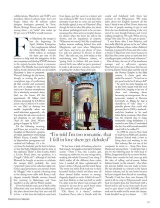 collaborations, Marchetti and NAP’s new
president, Alison Loehnis, hope. Let’s not
forget, either, the 40 inhouse online
designer boutiques powered by Yoox,
Marni, Bottega Veneta and Saint Laurent
among them – an “aside” that makes up
10 per cent of YNAP’s overall turnover.
F
or Marchetti, the merger is
just the beginning. In
April, Alabbar Enterprises
– the conglomerate behind
the Dubai Mall – invested
€100 million in exchange
for three per cent of the
business to help with the integration of the
two companies and developYNAP’s business
in the region’s lucrative luxury e-commerce
market. The Middle East (particularly Iran),
Africa, South America: these are all markets
Marchetti is keen to penetrate.
The real challenge for the future,
though, is creating the perfect
smartphone app, of synthesising
all that content and commerce
he’s now in charge of into one
easy icon – because smartphones
(he is absolutely messianic about
this) are the future. Of the
approximate €2 billion total
revenue generated by YNAP, he
points out, €1 billion of it comes
via not iPad or desktop but
mobile (especially when we
watch television, apparently – oh,
boy, when the ads come on do we
get shopping on our phones).
“And it’s only 2016. What’s
going to happen by 2020?”
It’s the following morning,
and I have just arrived for a late
breakfast at Marchetti’s opulent,
art-ﬁlled apartment overlooking
Milan’s Piazza Castello. With
its labyrinthine passageways and
cardinal-red hallways, it’s a far
cry from the bachelor pad he lived in before,
so tiny that baby Margherita had to sleep in
the cupboard. There’s a John Currin, there’s
a Lucian Freud, there, my goodness, is a
Chagall – “Bella, eh?” – although it’s the little
Morandi he bought at auction to celebrate
the merger that’s probably the most
“important” piece in his collection right now.
Given equal prominence are pictures drawn
by “Maggie”, who is quietly colouring away
at the dining-room table with Kerry, a tall,
elegant, instantly likeable woman, dressed
this morning in Balenciaga and “man
repellers”, as she calls her Marni sandals.
Over fruit kebabs and a pot of fresh coffee
(Marchetti only ever drinks decaffeinated),
she jokes about how they ﬁrst met and fell
in love – at the time she had just come back
from Japan, quit her career as a lawyer and
was working in PR – how it took him three
attempts to get her to come out and when
she ﬁnally agreed, it was on Valentine’s Day,
though he had no idea. She jokes, too, about
his almost pathological need to be on time,
meaning they often arrive at people’s houses
for dinner when the hosts are still in the
shower, and his impatience at airports.
“Whenever we travel, I feel like a traditional
Indian woman walking behind him with
Margherita, and even when Margherita
isn’t there, and we’ve got plenty of time,
I’m still not allowed to browse in Duty
Free.” She tells me, too, how tricky it was
assimilating into Milanese culture, of
“giving birth in Italian; did you know a
natural birth was called un parto spontaneo?
It made it all sound so volcanic, somehow”,
of getting the clothes thing down pat.
“It has been a kind of ﬁnishing school in
thatrespect,”shegigglesinherfaintYorkshire
accent. “There I was, this London girl,
wearing my rabbit fur over my vintage dress,
working this whole Courtney Love thing. I
didn’t realise all the different dress codes,
how I needed all these sophisticated ‘at
home’ clothes. Oh god, and the beach thing.
The worst was when Fede took me to these
beautiful Sicilian islands and there were all
these tanned Italian women in sarongs,
elegantly draped on rocks. I didn’t do tans! I
was from Redcar so that was hell on earth!
I’m older now, but when I was younger all I
wanted to do was ﬁt in, and I know when
I ﬁrst arrived I made a lot of gaffes.”
“Oh, Kerry is a dream,” enthuses
Laudomia Pucci, who is friends with the
couple and holidayed with them last
summer in the Peloponnese. “We make
jokes about her English manners all the
time. I think it was at Pitti Uomo, there was
this line of people wanting to get in and
there she was obediently waiting at the very
end of it, even though Federico and I were
walking straight in. We said, ‘What are you
doing?’ She said, ‘No no, I’ve got to queue.’”
“I met Kerry after I met Federico, and
that really ﬁlled the picture in for me,” offers
Margherita Missoni, whose online children’s
boutique is powered by Yoox, and who is also
a friend. “I liked him even more because he
liked her. She comes across as naive but she’s
actually got quite a wicked sense of humour.”
One of three, the son of a Fiat warehouse
manager and a call-centre operator,
Marchetti grew up in Ravenna, best known
for being Dante’s burial place and the seat of
the Roman Empire in the ﬁfth
century. A classic geek who
wished he weren’t – “I tried not to
get good marks but I always did!”
– he spent his teens hanging out
in the town square with the cool
surfer kids, longing to be one of
them and obsessing about
becoming an entrepreneur. As an
economics student at Bocconi
University in Milan he had a
sketchbook of “silly” ideas – a
portable phone that could take
pictures (this in 1989),a forehead-
and-chin headrest to be used
when ﬂying economy. Then there
was the inspired idea to make
mozzarella using wildebeest. (“I
wantedtosaveAfrica.Ioverlooked
the fact that wild animals wouldn’t
stand still to be milked.”)
In 1998 he went to New York
to study for an MBA at Columbia
Business School with a view to
living there and working in the
ﬁlm industry. But not one of the
companies he wrote to – Sony, New Line,
Paramount among them – would give him a
job. So the following year he went back to
Milan,disappointed but by no means broken.
Within three months he had come up with
the idea of selling end-of-season Italian
fashion brands via the internet – this when
the dotcom bubble was just ready to burst.
He had absolutely no contacts in the luxury
fashion industry, and he was broke because
he’d just resigned from his job in consulting.
“Actually I had less than zero because I’d
spent it all on a trip to Polynesia and I owed
back my student loan, but I had lunch with a
friend and he said to me, how much do you
need to give them? I said €50,000, and he
took out his wallet and he wrote the cheque.
I said shouldn’t we go to a lawyer
“I’m told I’m too romantic, that
I fall in love then get deluded”
> 187
COURTESYGETTYIMAGESFORGUCCI
PIERPAOLO FERRARI
161
 