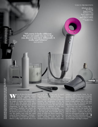 OPPOSITE:YVANFABING.STYLING:ALEXANDRACARL.HAIR:KARINBIGLER.MAKE-UP:JENNYCOOMBS.MODELS:ANINEVANVELZEN,
LIKARZHEVSKAYA.LIKAWEARSRUFFLE-SLEEVEBLOUSE,AREANYC.ANINEWEARST-SHIRT,MARQUESALMEIDA,ATNET-A-PORTER.
BUSTIERTOP,OFF-WHITE.EARRINGS,STYLIST’SOWN.THISPAGE:NATOWELTON.STYLING:CARRIELOUISE
“Of course it looks different.
But it’s not until you use it that
you discover just how differently it
works and behaves”
AKIN KONIZI
VOGUE PROMOTION
we’re all about the done/undone
look this summer: relaxed
dressing offset by sleek,
beautifully styled hair. But looking sharp in
the height of summer isn’t always easy –
which is why this season, we’re going
supersonic. Since its launch in June, it’s no
exaggeration to say that the Dyson
SupersonicTM
hairdryer has turned the
beauty world on its head – and Vogue has
the pictures to prove it. At our shoot – the
very ﬁrst fashion story with hair styled
using the Dyson SupersonicTM
hairdryer –
we watched as our models’ hair was blow-
dried to a silky, super-smooth shine in no
time at all. And the best part? It stayed
beautifully glossy throughout the day.
What Dyson has done is turn “sleek”
into a science. Its glass-bead thermistor
measures the temperature of the air
exiting the dryer 20 times a second. A
microprocessor receives this data and the
temperature is regulated so your hair
doesn’t suffer extreme heat damage.
Because let’s face it, naturally shiny hair
is the holy grail. And incredible gloss is
where we think the Dyson SupersonicTM
hairdryer really comes into its own. The
clever smoothing nozzle allows the
hairdryer to dry and style at the same time,
creating a super-smooth ﬁnish. As top
hairdresser Akin Konizi, winner of multiple
British Hairdresser of the Year awards and
Dyson Global Ambassador, says: “Of
course it looks different. But it’s not until
you use it that you discover just how
differently it works and behaves.”
And in this case, with a motor that is
small enough to ﬁt into the handle, form
deﬁnitely follows function and radically
shifts the balance – making it feel easy to
hold, but still powerful enough to dry your
hair super-fast. We’re deﬁnitely sold!
See the power of the Dyson Supersonic™ hairdryer
on set with Vogue. Visit Vogue.co.uk/dyson
All about shine:
the Dyson
Supersonic™
hairdryer has
been engineered
to protect your
hair’s glossy shine
Dyson Supersonic™
hairdryer, £300
 