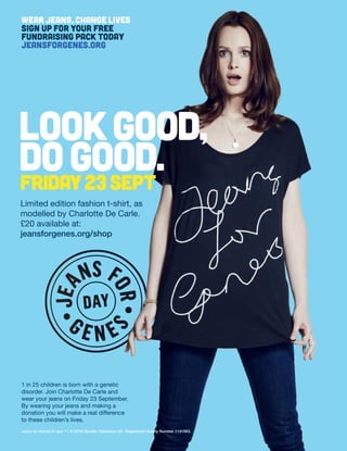 1 in 25 children is born with a genetic
disorder. Join Charlotte De Carle and
wear your jeans on Friday 23 September.
By wearing your jeans and making a
donation you will make a real difference
to these children’s lives.
Jeans for Genes ® and ™, © 2016 Genetic Disorders UK. Registered Charity Number 1141583.
Limited edition fashion t-shirt, as
modelled by Charlotte De Carle.
£20 available at:
jeansforgenes.org/shop
lookgood,
dogood.
WEAR JEANS, CHANGE LIVES
SIGN UP FOR YOUR FREE
FUNDRAISING PACK TODAY
JEANSFORGENES.ORG
 