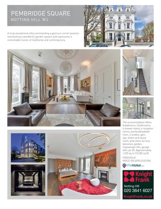 PEMBRIDGE SQUARE
NOTTING HILL W2
A truly exceptional villa commanding a glorious corner position
overlooking a wonderful garden square and represents a
remarkable fusion of traditional and contemporary.
The accommodation offers
8 bedrooms, 3 bathrooms,
6 shower rooms, 4 reception
rooms, kitchen/breakfast
room, 2 studies, gym,
spa, steam and sauna
room, wine store, terrace,
balconies, garden,
2 passenger lifts, garage
with car lift. Approximately
1,235 sq m (13,285 sq ft).
FREEHOLD
PRICE ON APPLICATION
KnightFrank.co.uk
Notting Hill
020 3641 6027
 