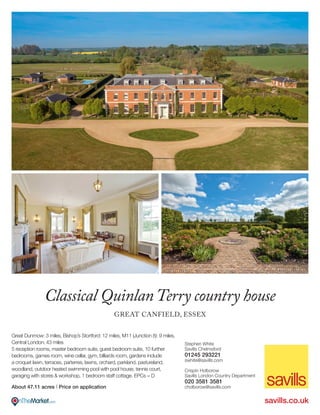 Great Dunmow: 3 miles, Bishop’s Stortford: 12 miles, M11 (Junction 8): 9 miles,
Central London: 43 miles
5 reception rooms, master bedroom suite, guest bedroom suite, 10 further
bedrooms, games room, wine cellar, gym, billiards room, gardens include
a croquet lawn, terraces, parterres, lawns, orchard, parkland, pastureland,
woodland, outdoor heated swimming pool with pool house, tennis court,
garaging with stores & workshop, 1 bedroom staff cottage. EPCs = D
About 47.11 acres I Price on application
Classical QuinlanTerry country house
GREAT CANFIELD, ESSEX
Stephen White
Savills Chelmsford
01245 293221
swhite@savills.com
Crispin Holborow
Savills London Country Department
020 3581 3581
cholborow@savills.com
savills.co.uk
 