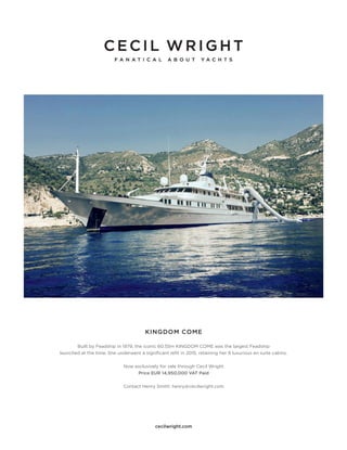 cecilwright.com
KINGDOM COME
Built by Feadship in 1979, the iconic 60.55m KINGDOM COME was the largest Feadship
launched at the time. She underwent a significant refit in 2015, retaining her 9 luxurious en suite cabins.
Now exclusively for sale through Cecil Wright
Price EUR 14,950,000 VAT Paid
Contact Henry Smith: henry@cecilwright.com
 