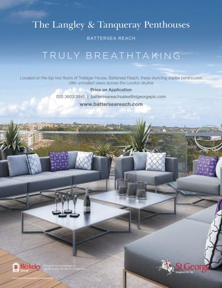 The Langley & Tanqueray Penthouses
BATTERSEA REACH
Computer enhanced image is indicative only.
T R U LY B R E AT H TA K I N G
Price on Application
020 3603 3941 | batterseareachsales@stgeorgeplc.com
www.batterseareach.com
Proud to be a member of
the Berkeley Group of companies
 