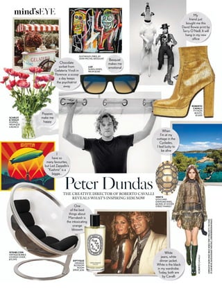 Chocolate
sorbet from
Gelateria Vivoli in
Florence: a scoop
a day keeps
the psychiatrist
away
One
of the best
things about
Marrakesh is
the intoxicating
orange
blossom
ROBERTOCAVALLI
COMPILEDBYNAOMISMART.BRUCEWEBER;TERRYO’NEILL/GETTY;THEESTATE
OFJEAN-MICHELBASQUIAT/ADAGP,PARIS/DACS,LONDON/BRIDGEMANIMAGES
VENYX
GOLD AND
DIAMOND RING,
£4,900, AT DOVER
STREET MARKET
ROBERTO
CAVALLI
PYTHON
BOOTS,
£1,600
My
friend just
bought me this
David Bowie print by
Terry O’Neill. It will
hang in my new
office
1STDIBS.COM
VINTAGE BUBBLE
LOUNGE CHAIR,
£12,592
THE CREATIVE DIRECTOR OF ROBERTO CAVALLI
REVEALS WHAT’S INSPIRING HIM NOW
Peter Dundas
White
jeans, white
dinner jacket.
White is the black
in my wardrobe.
Today, both are
by Cavalli
DIPTYQUE
ORANGE
BLOSSOM
ROOM
SPRAY, £36
DUSTHEADS (1982), BY
JEAN-MICHEL BASQUIAT
Basquiat
makes me
emotional
SCARLET
& VIOLET
POPPIES,
FROM £30
A BUNCH
When
I’m at my
cottage in the
Cyclades,
I feel lucky to
be alive
I
have so
many favourites,
but Led Zeppelin’s
“Kashmir” is a
biggie…
Poppies
make me
happy
LGR
SUNGLASSES,
FROM £240
mind’sEYE
 