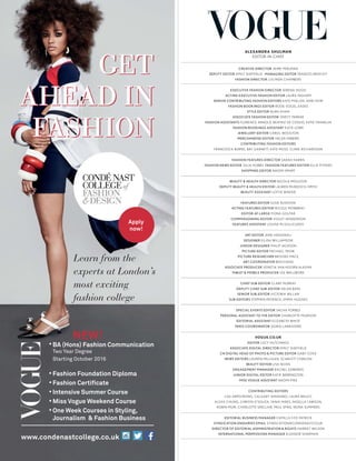 BA (Hons) Fashion Communication
Two Year Degree
Starting October 2016
Fashion Foundation Diploma
Fashion Certiﬁcate
Intensive Summer Course
Miss Vogue Weekend Course
One Week Courses in Styling,
Journalism & Fashion Business
Learn from the
experts at London’s
most exciting
fashion college
www.condenastcollege.co.uk
Apply
now!
NEW!
ALEXANDRA SHULMAN
EDITOR-IN-CHIEF
CREATIVE DIRECTOR JAIME PERLMAN
DEPUTY EDITOR EMILY SHEFFIELD MANAGING EDITOR FRANCES BENTLEY
FASHION DIRECTOR LUCINDA CHAMBERS
EXECUTIVE FASHION DIRECTOR SERENA HOOD
ACTING EXECUTIVE FASHION EDITOR LAURA INGHAM
SENIOR CONTRIBUTING FASHION EDITORS KATE PHELAN, JANE HOW
FASHION BOOKINGS EDITOR ROSIE VOGEL-EADES
STYLE EDITOR NURA KHAN
ASSOCIATE FASHION EDITOR VERITY PARKER
FASHION ASSISTANTS FLORENCE ARNOLD, BEATRIZ DE COSSIO, KATIE FRANKLIN
FASHION BOOKINGS ASSISTANT KATIE LOWE
JEWELLERY EDITOR CAROL WOOLTON
MERCHANDISE EDITOR HELEN HIBBIRD
CONTRIBUTING FASHION EDITORS
FRANCESCA BURNS, BAY GARNETT, KATE MOSS, CLARE RICHARDSON
FASHION FEATURES DIRECTOR SARAH HARRIS
FASHION NEWS EDITOR JULIA HOBBS FASHION FEATURES EDITOR ELLIE PITHERS
SHOPPING EDITOR NAOMI SMART
BEAUTY & HEALTH DIRECTOR NICOLA MOULTON
DEPUTY BEAUTY & HEALTH EDITOR LAUREN MURDOCH-SMITH
BEAUTY ASSISTANT LOTTIE WINTER
FEATURES EDITOR SUSIE RUSHTON
ACTING FEATURES EDITOR NICOLE MOWBRAY
EDITOR-AT-LARGE FIONA GOLFAR
COMMISSIONING EDITOR VIOLET HENDERSON
FEATURES ASSISTANT LOUISA MCGILLICUDDY
ART EDITOR JANE HASSANALI
DESIGNER EILIDH WILLIAMSON
JUNIOR DESIGNER PHILIP JACKSON
PICTURE EDITOR MICHAEL TROW
PICTURE RESEARCHER BROOKE MACE
ART COORDINATOR BEN EVANS
ASSOCIATE PRODUCER VENETIA VAN HOORN ALKEMA
TABLET & MOBILE PRODUCER LEE WALLWORK
CHIEF SUB-EDITOR CLARE MURRAY
DEPUTY CHIEF SUB-EDITOR HELEN BAIN
SENIOR SUB-EDITOR VICTORIA WILLAN
SUB-EDITORS STEPHEN PATIENCE, EMMA HUGHES
SPECIAL EVENTS EDITOR SACHA FORBES
PERSONAL ASSISTANT TO THE EDITOR CHARLOTTE PEARSON
EDITORIAL ASSISTANT ELIZABETH WHITE
PARIS COORDINATOR SIGRID LARRIVOIRE
VOGUE.CO.UK
EDITOR LUCY HUTCHINGS
ASSOCIATE DIGITAL DIRECTOR EMILY SHEFFIELD
CN DIGITAL HEAD OF PHOTO & PICTURE EDITOR GABY COVE
NEWS EDITORS LAUREN MILLIGAN, SCARLETT CONLON
BEAUTY EDITOR LISA NIVEN
ENGAGEMENT MANAGER RACHEL EDWARDS
JUNIOR DIGITAL EDITOR KATIE BERRINGTON
MISS VOGUE ASSISTANT NAOMI PIKE
CONTRIBUTING EDITORS
LISA ARMSTRONG, CALGARY AVANSINO, LAURA BAILEY,
ALEXA CHUNG, CHRISTA D’SOUZA, TANIA FARES, NIGELLA LAWSON,
ROBIN MUIR, CHARLOTTE SINCLAIR, PAUL SPIKE, NONA SUMMERS
EDITORIAL BUSINESS MANAGER CAMILLA FITZ-PATRICK
SYNDICATION ENQUIRIES EMAIL SYNDICATION@CONDENAST.CO.UK
DIRECTOR OF EDITORIAL ADMINISTRATION & RIGHTS HARRIET WILSON
INTERNATIONAL PERMISSIONS MANAGER ELEANOR SHARMAN
 