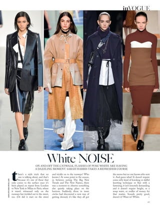 JASONLLOYD-EVANS;MITCHELLSAMS
ON AND OFF THE CATWALK, FLASHES OF PURE WHITE ARE HAVING
A DAZZLING MOMENT. SARAH HARRIS TAKES A REFRESHER COURSE
White NOISE
there’s a style trick that no
one is talking about, and that’s
because it’s one of those that
only comes to the surface once it’s
been played on repeat from London
to New York to Milan to Paris, where
it wasn’t witnessed only on the
runways but trickled out to the street,
too. (Or did it start on the street
and trickle on to the runways? Who
knows.) At some point in the season,
in between noting The Big New
Trends and The New Names, there
was a moment to observe something
else quietly taking place on the
horizon. Suddenly, those in inner
circles had discovered a new way of
getting dressed; it’s like they all got
the memo but no one knows who sent
it. And guess what? It doesn’t require
some nifty kind of hoicking or skilful
knotting technique or ﬂair with a
fastening; it isn’t remotely demanding
and it doesn’t require height, or a
wasp waist, or oodles of money for
that matter. Sounds pretty good,
doesn’t it? Want in? White. >
CALVINKLEINCOLLECTION
CELINE
VALENTINO
VICTORIABECKHAM
63
inVOGUE
 