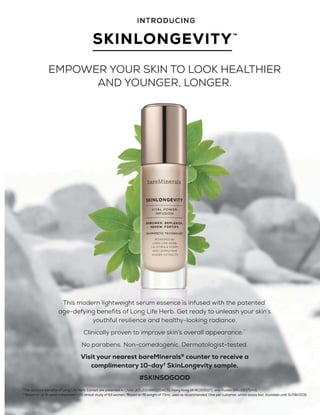 EMPOWER YOUR SKIN TO LOOK HEALTHIER
AND YOUNGER, LONGER.
This modern lightweight serum essence is infused with the patented*
age-defying benefits of Long Life Herb. Get ready to unleash your skin’s
youthful resilience and healthy-looking radiance.
Clinically proven to improve skin’s overall appearance.**
No parabens. Non-comedogenic. Dermatologist-tested.
Visit your nearest bareMinerals®
counter to receive a
complimentary 10-day†
SkinLongevity sample.
#SKINSOGOOD
 