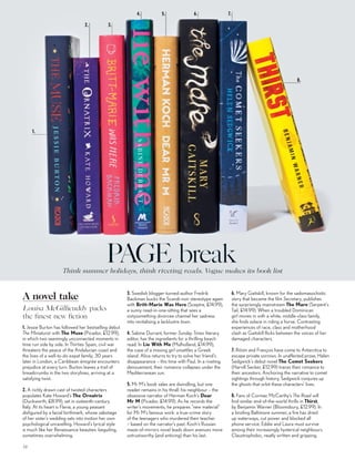 PAGE breakThink summer holidays, think riveting reads. Vogue makes its book list
1. Jessie Burton has followed her bestselling debut
The Miniaturist with The Muse (Picador, £12.99),
in which two seemingly unconnected moments in
time run side by side. In Thirties Spain, civil war
threatens the peace of the Andalucian coast and
the lives of a well-to-do expat family; 30 years
later in London, a Caribbean émigrée encounters
prejudice at every turn. Burton leaves a trail of
breadcrumbs in the two storylines, arriving at a
satisfying twist.
2. A richly drawn cast of twisted characters
populates Kate Howard’s The Ornatrix
(Duckworth, £8.99), set in sixteenth-century
Italy. At its heart is Flavia, a young peasant
disfigured by a facial birthmark, whose sabotage
of her sister’s wedding sets into motion her own
psychological unravelling. Howard’s lyrical style
is much like her Renaissance beauties: beguiling,
sometimes overwhelming.
3. Swedish blogger-turned-author Fredrik
Backman bucks the Scandi-noir stereotype again
with Britt-Marie Was Here (Sceptre, £14.99),
a sunny read-in-one-sitting that sees a
sixtysomething divorcee channel her sadness
into revitalising a lacklustre town.
4. Sabine Durrant, former Sunday Times literary
editor, has the ingredients for a thrilling beach
read. In Lie With Me (Mulholland, £14.99),
the case of a missing girl unsettles a Greek
island. Alice returns to try to solve her friend’s
disappearance – this time with Paul. In a riveting
denouement, their romance collapses under the
Mediterranean sun.
5. Mr M’s book sales are dwindling, but one
reader remains in his thrall: his neighbour – the
obsessive narrator of Herman Koch’s Dear
Mr M (Picador, £14.99). As he records the
writer’s movements, he prepares “new material”
for Mr M’s famous work: a true-crime story
of the teenagers who murdered their teacher
– based on the narrator’s past. Koch’s Russian
maze-of-mirrors novel leads down avenues more
untrustworthy (and enticing) than his last.
6. Mary Gaitskill, known for the sadomasochistic
story that became the film Secretary, publishes
the surprisingly mainstream The Mare (Serpent’s
Tail, £14.99). When a troubled Dominican
girl moves in with a white, middle-class family,
she finds solace in riding a horse. Contrasting
experiences of race, class and motherhood
clash as Gaitskill flicks between the voices of her
damaged characters.
7. Róisín and François have come to Antarctica to
escape private sorrows. In unaffected prose, Helen
Sedgwick’s debut novel The Comet Seekers
(Harvill Secker, £12.99) traces their romance to
their ancestors. Anchoring the narrative to comet
sightings through history, Sedgwick conjures up
the ghosts that orbit these characters’ lives.
8. Fans of Cormac McCarthy’s The Road will
find similar end-of-the-world thrills in Thirst,
by Benjamin Warner (Bloomsbury, £12.99). In
a broiling Baltimore summer, a fire has dried
up waterways, cut power and blocked all
phone service. Eddie and Laura must survive
among their increasingly hysterical neighbours.
Claustrophobic, neatly written and gripping.
2. 3.
5. 6. 7.
8.
Louisa McGillicuddy packs
the finest new fiction
1.
4.
78
A novel take
 