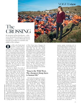 Romola Garai
at the “life-jacket
graveyard” on Lesbos
MONIQUEJAQUES/THEINTERNATIONALRESCUECOMMITTEE
on a hill on the Greek island
of Lesbos, I stand with my
back to a luminous plastic
mountain. It is a dump for abandoned
life jackets, and perhaps something
more – a monument to the misery and
the hope of hundreds of thousands of
refugees, hope that they have carried
across a three-mile stretch of inky
black water between Turkey and here.
Five months pregnant with my second
child, I cannot quite bring myself to
look too closely at the tiny yellow
inﬂatables; the kind used in hotel
pools on summer holidays to teach
children how to swim.
I’m here to observe the work of
the International Rescue Committee
(IRC), which supports refugees when
they’ve come ashore. At my side are
Katerina Selacha and her husband
Jorgos Tyrikos, who run the Agkalia
NGO, distributing food, water and
clothes to the new arrivals. As we
look across the sea, Jorgos speaks
passionately about what drives him to
help – at the turn of the last century,
during a time of conﬂict in Greece, his
grandmother was a refugee in Syria
for six years. As he talks, I remember
my own reasons for travelling here;
the roads my forebears travelled and
the violence they ﬂed.
My father recently gave me a leather
folder of our family history, which he
has spent the last few years researching.
It’s a tale of terror,ﬂight and,ultimately,
integration, that starts in 1912, when
a young Jewish man by the name
of Bert Garai leaves Hungary for
Germany, then Britain and America,
with little but his wits, family
photographs and a desire to succeed.
Eventually, after returning to London
in 1924, he marries a pale English girl
and builds a successful press agency.
Almost a century later, here I am,
British as a wet Sunday afternoon.
Some of the Garais, however, did
not get out. At the back of the folder
is a list of names retrieved from the
Shoah database, which documents
victims of the Holocaust: Clara,
Erica, Vilma, Agnes, Josef, Henri…
These are the members of my family
who were left behind.
On Lesbos this spring, as the war in
Syria reached its ﬁfth year, refugees
carried photographs of the families
they had left behind, too. Refugees
like 24-year-old Syrian Nafeen
Shekho, whom I meet sitting in the
shade of an olive tree at the island’s
Pipka transit site – they are called
transit sites rather than refugee camps
to denote their impermanence; refugee
camps are seen as a more long-term
solution. Nafeen was forced to go into
hiding in a Kurdish region of Syria
after her hometown of Damascus was
shelled in 2013. A slight woman, she
suffers from a rare blood disorder that
requires regular monitoring and an
annual biopsy. Because healthcare was
limited where Nafeen was living, she
hasn’t received any treatment for nearly
three years, and with no other option,
her father decided to pay for her to
attempt to travel to Germany under
the care of her uncle to seek treatment.
She smiles awkwardly, twisting her
tiny wrists in her lap as she describes
the terrifying journey that brought her
here.To make matters worse, her uncle
suffered a heart attack on the boat. He
is now recovering.“It was very difﬁcult,”
Nafeensays.“Wecrossedthemountains
and were very tired and afraid. The
situation on the boat was very bad,
but I need to ﬁnd medical treatment.”
Nafeen quietly asks why I want to
write about her situation, and I tell
her the painful truth – that many
Europeans don’t want her here.
Despite the fact that, according to
the UN Refugee Agency, UNHCR,
155,000 refugees arrived in Greece
between the beginning of the year and
the end of April, Europe is slowly, yet
purposefully, closing its doors.
Of course, this has not stopped
people coming. Understandably, really
– when you believe you’re facing
certain death and that your children
are, too, you will do anything to
escape. Loading your family and what
possessions you can into a leaky boat
in the middle of the night doesn’t
seem like such a bleak option. If there
is a chance of a safer life waiting on
the other side, you will take it. >
The
CROSSING
In memory of her forebears – who
were themselves forced to traverse
continents – actress Romola Garai
travels to Lesbos to consider the
plight of the refugee
“Iraq is the Wild West.
The cheapest thing there
is human life”
81
VOGUEview
 