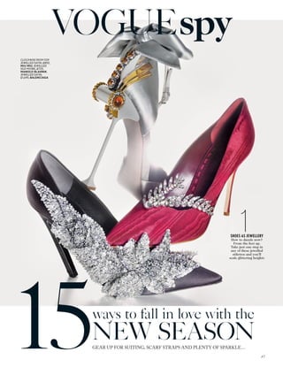 1
GEAR UP FOR SUITING, SCARF STRAPS AND PLENTY OF SPARKLE…
ways to fall in love with the
NEW SEASON
CLOCKWISE FROM TOP:
JEWELLED SATIN, £855,
MIU MIU. JEWELLED
SILK MOIRE, £725,
MANOLO BLAHNIK.
JEWELLED SATIN,
£1,695, BALENCIAGA
SHOES AS JEWELLERY
How to dazzle now?
From the feet up.
Take just one step in
any of these jewelled
stilettos and you’ll
scale glittering heights
15 87
VOGUEspy
 