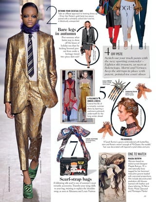 ALEXANDERMcQUEEN
2
JASONLLOYD-EVANS;MITCHELLSAMS;PIXELATE.BIZ
RETHINK YOUR COCKTAIL SUIT
Take an offbeat approach to evening dress-up
– Dries Van Noten’s gold lamé two-piece,
paired with a scholarly oxford shirt and tie,
is fabulously unexpected
DRIESVANNOTEN
PIN NUMBERS
If Sarah Burton’s gowns embroidered with butterflies,
stars and flowers weren’t enough at McQueen, the models’
hair was decorated with layered crystal slides and pins
7
A billowing silk scarf is one of summer’s most
versatile accessories.Transfer your tying skills
to your bag, twisting to replace the shoulder
strap, as seen at Altuzarra and Louis Vuitton
Scarf-strap bags
Switch out your track pants with
the new sporting contender –
Eighties ski trousers, as seen at
Balenciaga, Marni and Versace.
Keep the stirrups in place with
patent, pointed-toe court shoes
OFF PISTE4
BALENCIAGA
MARNI
VERSACE
Post summer, what
better way to show
off the kisses of
holiday sun than by
kicking bronzed pins
out from under a
heritage-tweed
two-piece skirt suit?
Bare legs
in autumn
MICHAELKORS
COLLECTION
A POLONECK
UNDER A DRESS
Extend the life of
a romantic summer
dress by layering a
cashmere poloneck
underneath for the
long winter ahead
5
ALTUZARRA
VALENTINO
LOUIS VUITTON
LEATHER BAG,
£3,000
MAGDA BUTRYM
Warsaw-based ex-
stylist-turned-designer
Magda Butrym, 31, is
internationally Insta-
tagged for her feminine/
masculine groove loaded
with oversized proportions.
Hits include deconstructed
peekaboo silk blouses
teamed with leather and
sharp tailoring. At Net-a-
Porter, Moda Operandi
and Montaigne Market
8
JENNIFER BEHR
HAIR CLIPS,
FROM £300
ONE TO WATCH
LULU FROST
HAIR COMB,
FROM £60
89
VOGUEspy
 