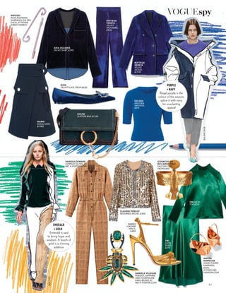 ROCHAS
GUCCI
LEATHER
HEELS,
£485
DANIELA VILLEGAS
PERIDOT, SAPPHIRE
AND TOURMALINE
RING, £9,000, AT
NET-A-PORTER.COM
TIBI SATIN
TOP, £310
TIBI
SATIN
SKIRT,
£275
ANISSA
KERMICHE
GOLD-PLATED
EARRINGS,
£360,
AT MATCHES
FASHION.COM
VANESSA SEWARD
JUMPSUIT, £1,105, AT
NET-A-PORTER.COM
CHLOE
LEATHER BAG, £1,145
DIOR
VELVET FLATS, FROM £620
MARNI
WOOL SKIRT,
£1,980
ESCADA
ANGORA
SWEATER,
£315
ATEA OCEANIE
VELVET SHIRT, £390
REPOSSI
PAVE-DIAMOND
EARRINGS, £14,250
EACH, AT DOVER
STREET MARKET
BOTTEGA
VENETA
VELVET
TROUSERS,
£930
93
BOTTEGA
VENETA
VELVET
JACKET,
£1,935
EMERALD
+ GOLD
Emerald is said
to bring hope and
wisdom. A touch of
gold is a winning
addition
CLAUDIE PIERLOT
SEQUINED JACKET, £420
GIVENCHY BY
RICCARDO TISCI
FALCON CUFF,
FROM £460
BALENCIAGA
PURPLE
+ NAVY
Regal purple is the
colour of the season;
splice it with navy
for everlasting
appeal
VOGUEspy
 