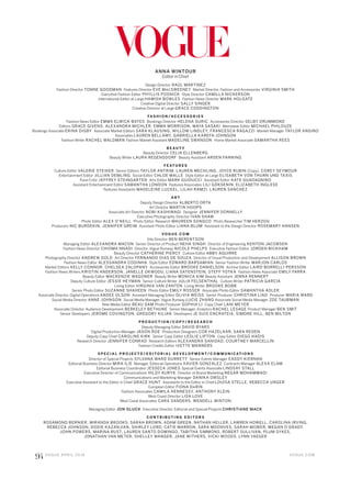 V O G U E . C O M
94 V O G U E A P R I L 2 0 1 6
ANNA WINTOUR
Editor in Chief
Design Director RAÚL MARTINEZ
Fashion Director TONNE GOODMAN Features Director EVE MACSWEENEY Market Director, Fashion and Accessories VIRGINIA SMITH
Executive Fashion Editor PHYLLIS POSNICK Style Director CAMILLA NICKERSON
International Editor at Large HAMISH BOWLES Fashion News Director MARK HOLGATE
Creative Digital Director SALLY SINGER
Creative Director at Large GRACE CODDINGTON
FA S H I O N /A C C E S S O R I E S
Fashion News Editor EMMA ELWICK-BATES Bookings Director HELENA SURIC Accessories Director SELBY DRUMMOND
Editors GRACE GIVENS, ALEXANDRA MICHLER, EMMA MORRISON, MAYA SASAKI Menswear Editor MICHAEL PHILOUZE
Bookings Associate ERINA DIGBY Associate Market Editors SARA KLAUSING, WILLOW LINDLEY, FRANCESCA RAGAZZI Market Manager TAYLOR ANGINO
Associates LAUREN BELLAMY, GABRIELLA KAREFA-JOHNSON
Fashion Writer RACHEL WALDMAN Fashion Market Assistant MADELINE SWANSON Home Market Associate SAMANTHA REES
B E A U T Y
Beauty Director CELIA ELLENBERG
Beauty Writer LAURA REGENSDORF Beauty Assistant ARDEN FANNING
F E AT U R E S
Culture Editor VALERIE STEIKER Senior Editors TAYLOR ANTRIM, LAUREN MECHLING, JOYCE RUBIN (Copy), COREY SEYMOUR
Entertainment Editor JILLIAN DEMLING Social Editor CHLOE MALLE Style Editor at Large ELISABETH VON THURN UND TAXIS
Food Critic JEFFREY STEINGARTEN Arts Editor MARK GUIDUCCI Assistant Editor KATE GUADAGNINO
Assistant Entertainment Editor SAMANTHA LONDON Features Associates LILI GÖKSENIN, ELIZABETH INGLESE
Features Assistants MADELEINE LUCKEL, LILAH RAMZI, LAUREN SANCHEZ
A R T
Deputy Design Director ALBERTO ORTA
Art Director MARTIN HOOPS
Associate Art Director NOBI KASHIWAGI Designer JENNIFER DONNELLY
Executive Photography Director IVAN SHAW
Photo Editor ALEX O’NEILL Photo Editor, Research MAUREEN SONGCO Photo Researcher TIM HERZOG
Producers NIC BURDEKIN, JENNIFER GREIM Assistant Photo Editor LIANA BLUM Assistant to the Design Director ROSEMARY HANSEN
V O G U E . C O M
Site Director BEN BERENTSON
Managing Editor ALEXANDRA MACON Senior Director of Product NEHA SINGH Director of Engineering KENTON JACOBSEN
Fashion News Director CHIOMA NNADI Director, Vogue Runway NICOLE PHELPS Executive Fashion Editor JORDEN BICKHAM
Beauty Director CATHERINE PIERCY Culture Editor ABBY AGUIRRE
Photography Director ANDREW GOLD Art Director FERNANDO DIAS DE SOUZA Director of Visual Production and Development ALLISON BROWN
Fashion News Editor ALESSANDRA CODINHA Style Editor EDWARD BARSAMIAN Senior Fashion Writer MARJON CARLOS
Market Editors KELLY CONNOR, CHELSEA ZALOPANY Accessories Editor BROOKE DANIELSON Archive Editor LAIRD BORRELLI-PERSSON
Fashion News Writers KRISTIN ANDERSON, JANELLE OKWODU, LIANA SATENSTEIN, STEFF YOTKA Fashion News Associate EMILY FARRA
Beauty Editor MACKENZIE WAGONER Beauty Writer MONICA KIM Beauty Assistant JENNA RENNERT
Deputy Culture Editor JESSIE HEYMAN Senior Culture Writer JULIA FELSENTHAL Culture Writer PATRICIA GARCIA
Living Editor VIRGINIA VAN ZANTEN Living Writer BROOKE BOBB
Senior Photo Editor SUZANNE SHAHEEN Photo Editor EMILY ROSSER Associate Photo Editor SAMANTHA ADLER
Associate Director, Digital Operations ANDEE OLSON Assistant Managing Editor OLIVIA WEISS Senior Producer CHRISTINA LIAO Producer MARIA WARD
Social Media Director ANNE JOHNSON Social Media Manager, Vogue Runway LUCIE ZHANG Associate Social Media Manager ZOE TAUBMAN
New Media Editor BEAU SAM Photo Producer SOPHIA LI Copy Chief LANI MEYER
Associate Director, Audience Development BERKELEY BETHUNE Senior Manager, Analytics RACHEL LESAGE Product Manager BEN SMIT
Senior Developers JEROME COVINGTON, GREGORY KILIAN Developers JE SUIS ENCRATEIA, SIMONE HILL, BEN MILTON
P R O D U C T I O N /C O P Y/ R E S E A R C H
Deputy Managing Editor DAVID BYARS
Digital Production Manager JASON ROE Production Designers COR HAZELAAR, SARA REDEN
Deputy Copy Chief CAROLINE KIRK Senior Copy Editor LESLIE LIPTON Copy Editor DIEGO HADIS
Research Director JENNIFER CONRAD Research Editors ALEXANDRA SANIDAD, COURTNEY MARCELLIN
Fashion Credits Editor IVETTE MANNERS
S P E C I A L P R OJ E C T S / E D I T O R I A L D E V E L O P M E N T/C O M M U N I C AT I O N S
Director of Special Projects SYLVANA WARD DURRETT Senior Events Manager EADDY KIERNAN
Editorial Business Director MIRA ILIE Manager, Editorial Operations XAVIER GONZALEZ Contracts Manager ALEXA ELAM
Editorial Business Coordinator JESSECA JONES Special Events Associate LINDSAY STALL
Executive Director of Communications HILDY KURYK Director of Brand Marketing NEGAR MOHAMMADI
Communications and Marketing Manager DANIKA OWSLEY
Executive Assistant to the Editor in Chief GRACE HUNT Assistants to the Editor in Chief LOUISA STELLE, REBECCA UNGER
European Editor FIONA DARIN
Fashion Associates CAMILA HENNESSY, ANTHONY KLEIN
West Coast Director LISA LOVE
West Coast Associates CARA SANDERS, WENDELL WINTON
Managing Editor JON GLUCK Executive Director, Editorial and Special Projects CHRISTIANE MACK
C O N T R I B U T I N G E D I T O R S
ROSAMOND BERNIER, MIRANDA BROOKS, SARAH BROWN, ADAM GREEN, NATHAN HELLER, LAWREN HOWELL, CAROLINA IRVING,
REBECCA JOHNSON, DODIE KAZANJIAN, SHIRLEY LORD, CATIE MARRON, SARA MOONVES, SARAH MOWER, MEGAN O’GRADY,
JOHN POWERS, MARINA RUST, LAUREN SANTO DOMINGO, TABITHA SIMMONS, ROBERT SULLIVAN, PLUM SYKES,
JONATHAN VAN METER, SHELLEY WANGER, JANE WITHERS, VICKI WOODS, LYNN YAEGER
 