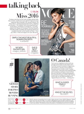 WHATALEADER.
FINALLY.
TTS4T
KINGOFTHESELFIES.
78LOGISTI
1#
DOYOU
FOLLOW
VOGUE?
9.97M
8.9M
7.2M
314K
VOGUE welcomes correspondence from its readers. Address all mail to Letters, VOGUE Magazine, 1 World
Trade Center, New York, NY 10007, or via email to Talkingback@vogue.com. Please include your name,
address, and a daytime phone number. Letters may be edited for length and clarity and may be published
or used in any medium. All submissions become the property of the publication and will not be returned.
70.7K
OCanada!Turns out our neighbors to the north are
strongly opinionated social-media users.
From the moment it posted to Vogue.com,
John Powers’s January-issue profile of
Canadian prime minister Justin Trudeau
(“North Star”) attracted chart-topping traffic,
with Canadians wanting to cheer and boo
Norman Jean Roy’s striking photographs—
the portrait of Trudeau and his wife, Sophie,
most of all. As The Globe and Mail put it,
“Apparently we can’t stop . . . looking at it.”
Miss2016
VIEWED
STORY
FORTWO
MONTHS
RUNNING
Finding a new face for the cover of Vogue always feels
like an event, and the time was right for ingenue turned
superstar Alicia Vikander. Our January feature “All
About Alicia,” photographed by David Sims, delighted
commenters: “Oh my gosh! She’s stunning thank you!”
wrote @kyla_christopher on Instagram. “So pretty,”
added Fionn Sleeps on Facebook. And Rob Haskell’s
intimate profile (complete with skydiving adventure)
revealed Vikander as the Swede next door. “I love
you, Alicia,” wrote one Vogue.com user. We do too.
MYNEW
FAVORITEGIRL
@bagus_santoso
SHEIS
NEXT
LEVEL!!
@reyjeane
SIMPLYTHEMOSTBEAUTIFUL
WOMANONEARTH
@artdan62
HOTTAWA
THE FIRST COUPLE,
PHOTOGRAPHED
IN THE CANADIAN
CAPITAL.
V O G U E . C O M
VIKANDER:DAVIDSIMS;TRUDEAUS:NORMANJEANROY.
114 V O G U E A P R I L 2 0 1 6
talkingback
 