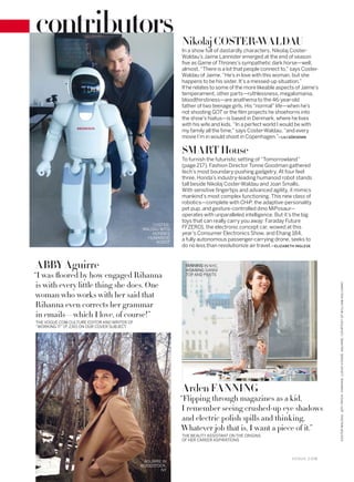 In a show full of dastardly characters, Nikolaj Coster-
Waldau’s Jaime Lannister emerged at the end of season
five as Game of Thrones’s sympathetic dark horse—well,
almost. “There is a lot that people connect to,” says Coster-
Waldau of Jaime. “He’s in love with this woman, but she
happens to be his sister. It’s a messed-up situation.”
If he relates to some of the more likeable aspects of Jaime’s
temperament, other parts—ruthlessness, megalomania,
bloodthirstiness—are anathema to the 46-year-old
father of two teenage girls. His “normal” life—when he’s
not shooting GOT or the film projects he shoehorns into
the show’s hiatus—is based in Denmark, where he lives
with his wife and kids. “In a perfect world I would be with
my family all the time,” says Coster-Waldau, “and every
movie I’m in would shoot in Copenhagen.”—LILI GÖKSENIN
NikolajCOSTER-WALDAU
FANNING IN NYC,
WEARING GANNI
TOP AND PANTS“I was ﬂoored by how engaged Rihanna
is with every little thing she does. One
woman who works with her said that
Rihanna even corrects her grammar
in emails—which I love, of course!”
THE VOGUE.COM CULTURE EDITOR AND WRITER OF
“WORKING IT” (P. 230) ON OUR COVER SUBJECT
ABBY Aguirre
Arden FANNING
“Flipping through magazines as a kid,
I remember seeing crushed-up eye shadows
and electric polish spills and thinking,
Whatever job that is, I want a piece of it.”
THE BEAUTY ASSISTANT ON THE ORIGINS
OF HER CAREER ASPIRATIONS
COSTER-
WALDAU WITH
HONDA’S
HUMANOID
ROBOT
To furnish the futuristic setting of “Tomorrowland”
(page 217), Fashion Director Tonne Goodman gathered
tech’s most boundary-pushing gadgetry. At four feet
three, Honda’s industry-leading humanoid robot stands
tall beside Nikolaj Coster-Waldau and Joan Smalls.
With sensitive fingertips and advanced agility, it mimics
mankind’s most complex functioning. This new class of
robotics—complete with CHiP, the adaptive-personality
pet pup, and gesture-controlled dino MiPosaur—
operates with unparalleled intelligence. But it’s the big
toys that can really carry you away: Faraday Future
FFZERO1, the electronic concept car, wowed at this
year’s Consumer Electronics Show, and Ehang 184,
a fully autonomous passenger-carrying drone, seeks to
do no less than revolutionize air travel.—ELIZABETH INGLESE
SMART House
AGUIRRE IN
WOODSTOCK,
NY
V O G U E . C O M
COSTER-WALDAU:JEFFPATCH.FANNING:LUCASVISSER.AGUIRRE:COURTESYOFWILLIAMHOLLOWAY.
contributors
 