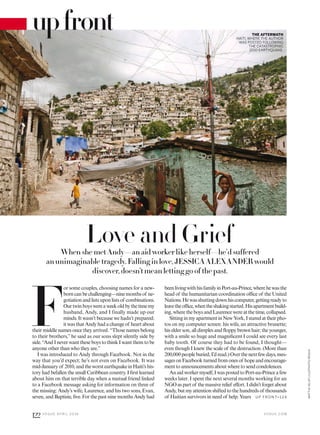 Love and GriefWhen she met Andy—an aid worker like herself—he’d suffered
an unimaginable tragedy. Falling in love, JESSICA ALEXANDER would
discover, doesn’t mean letting go of the past.
F
or some couples, choosing names for a new-
borncanbechallenging—ninemonthsof ne-
gotiationandlistsuponlistsof combinations.
Ourtwinboyswereaweekoldbythetimemy
husband, Andy, and I finally made up our
minds. It wasn’t because we hadn’t prepared;
it was that Andy had a change of heart about
their middle names once they arrived. “Those names belong
to their brothers,” he said as our sons slept silently side by
side. “And I never want these boys to think I want them to be
anyone other than who they are.”
I was introduced to Andy through Facebook. Not in the
way that you’d expect; he’s not even on Facebook. It was
mid-Januaryof 2010,andtheworstearthquakeinHaiti’shis-
tory had befallen the small Caribbean country. I irst learned
about him on that terrible day when a mutual friend linked
to a Facebook message asking for information on three of
the missing: Andy’s wife, Laurence, and his two sons, Evan,
seven, and Baptiste, ive. For the past nine months Andy had
upfront THE AFTERMATH
HAITI, WHERE THE AUTHOR
WAS POSTED FOLLOWING
THE CATASTROPHIC
2010 EARTHQUAKE.
beenlivingwithhisfamilyinPort-au-Prince,wherehewasthe
head of the humanitarian coordination oice of the United
Nations.Hewasshuttingdownhiscomputer,gettingreadyto
leavetheoice,whentheshakingstarted.Hisapartmentbuild-
ing, where the boys and Laurence were at the time, collapsed.
SittinginmyapartmentinNewYork,Istaredattheirpho-
tos on my computer screen: his wife, an attractive brunette;
his elder son, all dimples and loppy brown hair; the younger,
with a smile so huge and magniicent I could see every last
baby tooth. Of course they had to be found, I thought—
even though I knew the scale of the destruction. (More than
200,000peopleburied,I’dread.)Overthenextfewdays,mes-
sagesonFacebookturnedfromonesof hopeandencourage-
ment to announcements about where to send condolences.
Anaidworkermyself,IwaspostedtoPort-au-Princeafew
weeks later. I spent the next several months working for an
NGOaspartof themassiverelief efort.Ididn’tforgetabout
Andy,butmyattentionshiftedtothehundredsof thousands
of Haitian survivors in need of help. Years U P F RO N T>1 24
V O G U E . C O M
122 V O G U E A P R I L 2 0 1 6
MATTIAVELATI/LUZPHOTO/REDUX
 