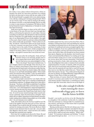 For Andy, it was a place without distractions, where on
Sundays the whole city shut down and there was nothing
for him to do but come to terms with the new reality of his
life. He forced himself to grapple with it every silent evening,
every still day, waking each morning asking himself, Which
one do I mourn today? It was only by staring at the silence,
the absence in his life, so uncompromisingly that he was able
to come to some measure of acceptance. He believes that if
he had buried his head in Afghanistan or Somalia he would
have been lost forever.
Andy never had the chance to clean out his wife’s closet,
or the closets of his sons. He never had to go through their
effects, confronting the memories in each object, because
everythingwasdestroyed.Theabruptnessof thelosshaunted
him for a long time. I’m a light sleeper, and often in the early
days of our relationship I’d move in the middle of the night
to the couch, where I could toss and turn without disturbing
him. Andy would wake up panicked. “I hate it when you do
that,”hetoldme.“Idon’tknowwhereyouare.Fromoneday
to the next, Laurence was gone from our bed.” From then
on, when I went to the couch, I’d leave something of mine
on the pillow or on top of the covers: clothes arranged in the
outline of my body, a photo of the two of us, the book I was
reading—any signal to reassure him I was in the next room.
F
our years after the earthquake, Andy and I got
married. Early in our marriage, people came to
me to express their sorrow about Andy’s loss, peo-
ple who had never even acknowledged it to him.
“How is he doing?”they’d ask in hushed tones. “I
can’t imagine what he went through. How does he go on?”
Once, we visited a close friend of mine whose two-year-old
son had gotten his hand stuck in the elevator earlier that day.
He was ine, but my friend was clearly shaken. She relayed
the story to us, and Andy immediately replied, “That sounds
awful. You must have been terriied.”Later, my friend said to
me with tears in her eyes, “I have no idea how he manages to
be so empathetic to my little scare.”
I also notice people’s insensitivity. Last April, after the
earthquakeinNepal,Andywasinameetingcoordinatingthe
humanitarianresponse.Acolleaguesittingnexttohimsaidto
thegroup,“Youknow,afterHaitiwejokedthatif something
happensintheKathmanduValleywe’dlookbackonHaitias
sunny days.”As if what happened to Andy had happened in
amovie,andhiswifeandsonswerejustcharactersinascript.
Of course, disasters like Nepal bring Andy back to that
time. At work he must attend meetings where search-and-
rescue is planned, where the destruction is detailed, where
death tolls are tallied. Sometimes he inds himself masochis-
tically reading about children being pulled out of the rubble
alive—his own fantasies never realized.
Andy often thinks about who his boys would be now. He
looks at his nephew, born the same year as Evan, and won-
ders whether Evan would be that tall, starting to notice girls,
and also be winning swim meets. The movie Boyhood, which
tracks its main character from six years old—one year older
than Baptiste when he died—unnerved him as he walked
through their potential years together.
Over time, he’s revealed more about all of them. He and
Laurence were the unlikely couple that worked magically—a
baseball-capped frat boy and an artist from Paris. He re-
members coming home from work and inding her and his
sons hiding in enchanted forts in the living room, furniture
and sheets of cardboard and canvas arranged together like a
huge art installation. Evan was a playful and calm boy, who
could sit on flights coloring and entertaining himself for
hours, who loved to hike, even though he was more cerebral
than sporty. Baptiste was the dreamer, who loved Looney
Tunes and mimicked Road Runner by winding up his legs
and arms before racing out of a room. As time has passed,
my sorrow about their loss has intensified. I find myself
getting emotional as Andy, calm and smiling, tells me a
story about Baptiste’s irst crush; or imitates Evan’s adorable
mispronunciation of words; or remarks, while we’re paying
bills, that Evan loved doing math problems just for fun.
These were the memories he once had to ward of, because
they were too raw. But they comfort him now. “I knew them
better than anyone,”he says. “I’m a richer person because of
theyearsweshared.Idothingsdiferently.Ispeakdiferently
because of them. Parts of them are inside me.”
There are times, of course, when I can’t help comparing
myself to Laurence and wonder how he could love two
such distinct people. I think back to something my father
told me right after mom died, when he was at the height of
his grief—your mother was the love of my life. Hearing that
as a daughter, I felt comforted. As the wife of a widower,
I felt that sentiment as a betrayal. But I’ve watched my fa-
ther remarry, and because of that I know that it is possible
to have more than one love.
Sharing another person like this isn’t always easy. I once
needed to get into Andy’s computer and asked for his pass-
word to log on. He yelled it to me from the shower, a strange
word he had to spell out and some numbers. “What’s that?”
I asked. “It’s Laurence’s nickname and birthday.” A sharp
pain spread through my chest
upfront BeginningAgain
As the ashes mingled with the
water, turning the stones
underneath a foggy gray, we knew
that the future held life
IN BLOOM
JESSICA AND
HER HUSBAND,
ANDY, ON THEIR
WEDDING DAY.
V O G U E . C O M
126 V O G U E A P R I L 2 0 1 6
CESARLECHOWICK
C O N TIN U ED O N PAG E 28 6
 