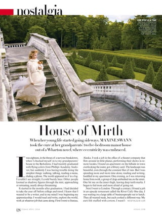 House of MirthWhen her young life started going sideways, MAXINE SWANN
took the cure at her grandparents’ twelve-bedroom manor house
out of a Wharton novel, where eccentricity was embraced.
I
waseighteen,inthethroesof anervousbreakdown,
when I checked myself in to my grandparents’
house in the Berkshires. I had recently graduated
with lying colors from Phillips Academy Ando-
ver, but suddenly I was having trouble doing the
simplest things: walking, talking, reading a menu,
dialing a phone. The world appeared as if in a fog.
I couldn’t see straight; I could barely hear. Other people
loomed as shadowy igures through the mist, approaching
or retreating, nearly always threatening.
It started in the months after graduation. I had decided
to take the year of before college and travel. I knew that I
wanted to be a writer, and in my mind I was beginning my
apprenticeship. I would read and write, explore the world,
workatwhateverjobthatcamealong.FirstIwenttoJuneau,
Alaska. I took a job in the oice of a theater company that
flew around in little planes, performing their shows in re-
mote locales. I found an apartment on the hillside in town
overlooking the water, got a library card. The landscape was
beautiful, even through the constant blur of rain. But I was
spending more and more time alone, reading and writing,
huddled in my apartment. One evening, as I was returning
homefromwork,agroupof dogsambushedmeonthestreet.
One bit me on the inner thigh, leaving deep teeth marks. I
began to feel more and more afraid of going out.
Next I went to London. Through a contact, I found a job
in an upscale restaurant called the River Café. One day, I
was waiting on a large table of businesspeople out to lunch.
They all wanted steak, but each cooked a diferent way. My
ears felt stuffed with cotton; I wasn’t
nostalgia ONE STEP AT A TIME
NATALIA VODIANOVA
AT THE MOUNT, EDITH
WHARTON’S HOME
IN THE BERKSHIRES,
PHOTOGRAPHED BY
ANNIE LEIBOVITZ
FOR VOGUE, 2012.
N OSTA LG IA >1 3 4
V O G U E . C O M
128 V O G U E A P R I L 2 0 1 6
 