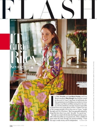 EDITOR: CHLOE MALLE
FL ASH
I
n 2004, Priscilla and Lisa Marie Presley, and Lisa
Marie’sdaughter,RileyKeough, thenfourteen,posed
forthecoverof Vogue’sAgeIssue.Inballdresses,the
threegenerationsstoodholdingoneanotherinaloose
embrace,LisaMarieandRileystaringdownthecam-
erawiththecheekboneandchinstructureimpossible
todetachfromeveryiconicphotoof Elvis.“IthinkIwasone
of the youngest people to be on the cover of Vogue,”recalls
Keough,now26,of theshoot.“ButIwasgenerallyunfazedby
things like that when I was a kid,”she adds. “In a good way.”
Keoughwasraisedwiththeideathatbeingasprivateaspos-
siblewithinthepubliceyewasparamount.Afterachildhood
spent under the radar, though, she started modeling. “I had
this urge to make money and be independent.
Keough
RAINBOW BRIGHT
KEOUGH, IN A GUCCI
DRESS, AT THE
BAR AT MARVIN IN
LOS ANGELES.
ITGIRL
Riley
FL ASH>1 3 8
136 V O G U E A P R I L 2 0 1 6
COLUMBINEGOLDSMITH.FASHIONEDITOR:DJUNABEL.HAIR,TERRIWALKER;MAKEUP,TSIPPORAHLIEBMAN.DETAILS,SEEINTHISISSUE.
V O G U E . C O M
 