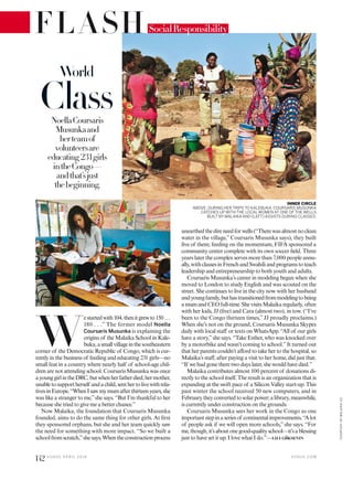 FLASH
W
estartedwith104,thenitgrewto150 . . .
180 . . .” The former model Noella
Coursaris Musunka is explaining the
origins of the Malaika School in Kale-
buka,asmallvillageinthesoutheastern
corner of the Democratic Republic of Congo, which is cur-
rently in the business of feeding and educating 231 girls—no
small feat in a country where nearly half of school-age chil-
dren are not attending school. Coursaris Musunka was once
ayounggirlintheDRC,butwhenherfatherdied,hermother,
unabletosupportherself andachild,senthertolivewithrela-
tivesinEurope.“WhenIsawmymumafterthirteenyears,she
was like a stranger to me,”she says. “But I’m thankful to her
because she tried to give me a better chance.”
Now Malaika, the foundation that Coursaris Musunka
founded, aims to do the same thing for other girls. At irst
they sponsored orphans, but she and her team quickly saw
the need for something with more impact. “So we built a
schoolfromscratch,”shesays.Whentheconstructionprocess
unearthedthedireneedforwells(“Therewasalmostnoclean
water in the village,” Coursaris Musunka says), they built
ive of them; feeding on the momentum, FIFA sponsored a
community center complete with its own soccer ield. Three
years later the complex serves more than 7,000 people annu-
ally,withclassesinFrenchandSwahiliandprogramstoteach
leadership and entrepreneurship to both youth and adults.
Coursaris Musunka’s career in modeling began when she
moved to London to study English and was scouted on the
street. She continues to live in the city now with her husband
andyoungfamily,buthastransitionedfrommodelingtobeing
amumandCEOfull-time.ShevisitsMalaikaregularly,often
with her kids, JJ (ive) and Cara (almost two), in tow. (“I’ve
been to the Congo thirteen times,” JJ proudly proclaims.)
When she’s not on the ground, Coursaris Musunka Skypes
daily with local staf or texts on WhatsApp. “All of our girls
have a story,”she says. “Take Esther, who was knocked over
by a motorbike and wasn’t coming to school.”It turned out
that her parents couldn’t aford to take her to the hospital, so
Malaika’s staf, after paying a visit to her home, did just that.
“If we had gone there two days later, she would have died.”
Malaika contributes almost 100 percent of donations di-
rectly to the school itself. The result is an organization that is
expanding at the swift pace of a Silicon Valley start-up. This
past winter the school received 50 new computers, and in
Februarytheyconvertedtosolarpower;alibrary,meanwhile,
is currently under construction on the grounds.
Coursaris Musunka sees her work in the Congo as one
importantstepinaseriesof continentalimprovements.“A lot
of people ask if we will open more schools,”she says. “For
me,though,it’saboutonegood-qualityschool—it’sablessing
just to have set it up. I love what I do.”—LILI GöKSENIN
NoellaCoursaris
Musunkaand
herteamof
volunteersare
educating 231girls
intheCongo—
andthat’sjust
thebeginning.
World
Class
INNER CIRCLE
ABOVE: DURING HER TRIPS TO KALEBUKA, COURSARIS MUSUNKA
CATCHES UP WITH THE LOCALWOMEN AT ONE OF THE WELLS
BUILT BY MALAIKA AND (LEFT) ASSISTS DURING CLASSES.
SocialResponsibility
V O G U E . C O M
142 V O G U E A P R I L 2 0 1 6
COURTESYOFMALAIKA(2)
 