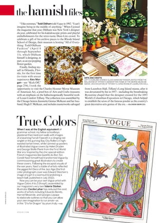 “Ilikeextremes,”ToddOldham toldVoguein1992.“I can’t
imagine being in the middle of anything.” When I joined
the magazine that year, Oldham was New York’s designer
du jour, celebrated for his kaleidoscopic prints and playful
embellishments for the retro-tastic Deee-Lite crowd. To
celebrate a gift of his archive pieces to the Rhode Island
School of Design, their museum is hosting “All of Every-
thing: Todd Oldham
Fashion” (April 8
through September
11), which Oldham
himself is designing, in
part,asaneye-popping
lower garden.
Finally, inding my-
self in Orlando, Flor-
ida, for the first time
(to train with soccer
supernova Alex Mor-
gan—see “Kick Off,”
page 254), I took the
opportunity to visit the Charles Hosmer Morse Museum
of American Art, a jewel box of Arts and Crafts treasures
with an emphasis on the hallucinogenically beautiful work
of Louis Comfort Tifany. The collection was assembled by
the Chicago heiress Jeannette Genius McKean and her hus-
band, Hugh F. McKean, and includes masterworks salvaged
When I was at the English equivalent of
grammar school, my fellow schoolboys
plastered their bedroom walls with images
of a beaming Farrah Fawcett in a clinging red
singlet or the gurning Bay City Rollers in high-
waisted tartan trews, while I pinned up posters
of illustrated Vogue covers by Helen Dryden
and George Wolfe Plank from the First World
War era. Inspired by the chic special-edition
French magazines like Gazette du Bon Ton,
Condé Nast himself had transformed Vogue by
commissioning great illustrators to create
these covers. Following the escapist visuals of
the war years, Nast’s stable of artists reflected
the jagged Art Deco of the Jazz Age (the first
color photograph cover was Edward Steichen’s
image of a girl in a swimsuit brandishing a
beach ball, published in July 1932).
Now you can be your own Vogue artist with
Vogue Colors A to Z (Knopf), assembled by
our magazine’s very own Valerie Steiker.
Illustrator Cecilia Lehar has reduced the vivid
works of artists including Eduardo Benito,
Harriet Meserole, and Georges Lepape
to elaborate outlines so that you can allow
your own imagination to run amok—as
in this “D is for Dragon” by yours truly.—H.B.
TrueColors
from Laurelton Hall, Tifany’s Long Island manse, after it
was devastated by ire in 1957—including the breathtaking
Byzantine chapel that the designer created for the 1893
World’s Columbian Exposition in Chicago, which helped
to establish the scion of the famous jeweler as the country’s
great decorative-arts genius of the era.—HAMISH BOWLES
ARTS AND CRAFTS
LEFT: A SUBLIME STAINED-GLASS WINDOW TRANSPLANTED FROM THE
BALLROOM OF TIFFANY’S MANHATTAN HOME AT THE MORSE MUSEUM.
ABOVE: AN EVOCATION OF TIFFANY’S LIVING ROOM AT LAURELTON HALL.
thehamishﬁles
V O G U E . C O M
HAMISHBOWLES
 