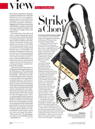 NewAmsterdam
button-front evening dress with sharp-
ly sculpted shoulders and a whip-thin
belted waist. If you’ve trawled In-
stagram recently, you’ll likely have
spotted girls in van der Kemp’s Jas-
per Johns–esque Stars and Stripes–
appliquédtopsorhisjeansemblazoned
with Old Glory and then accessorized
with an up-cycled fox-fur jacket. Even
if the fabrics are vintage, the look, the
attitude, isn’t.
So no lack of joy or fun, then, in all
of this—and for someone who says he
never had a plan, his label has seemed
to be going according to, well, plan
since its launch in January 2015. (Net-
a-Porter has recently started to get
behind it in a big way as well.) What
van der Kemp creates comes out of
an instinct for the way things should
be these days: not disposable, not
seasonal, not ubiquitous. And he can
do it because his three-decade-long
résumé, which includes Bill Blass
(“the American Saint Laurent”),
Guy Laroche, and Michael Kors–era
Céline, gives him not only technical
expertise but the life experience of
coming up through a system he be-
lieves needs changing.
After nine years in New York, van
derKempmovedpermanentlybackto
the Netherlands in 2014, inding that
his homeland’s relative slowness suited
him perfectly—and when one consid-
erswhatinformshiswork,it’shardnot
to draw parallels with Amsterdam’s
incredible duality of noble history
combined with a blunt stance that re-
lects no niceties. Even his apartment
on the historic ifteenth-century Singel
canal, with its three-plus-centuries-old
exterior contrasted with a very twenty-
irst-century living space, gives a pretty
clear perspective on how the now and
the then can happily coexist. There
is a gleaming gold-trimmed staircase
designed by gallerist Jasper Bode and
furniture crafted by a friend, Bart
Gorter, who is responsible not only for
the monumental wooden dining table
and bookshelves but also for weaving
fabrics for van der Kemp. The space
is dotted with his collection of orna-
mental birds, and he’s quick to point
out, with a wry laugh, the subtext.
“They’re free to ly,”says the designer,
who refuses to be grounded by rules.
—MARK HOLGATE VIE W>172
ROCKS OFF
FROM TOP: ANTHONYVACCARELLO
CROCODILE-SKIN BAG; JUST ONE
EYE, L.A.ALTUZARRA BAG, $2,495;
BARNEYS NEWYORK, NYC.
As summer-festival season begins
to stir, designers across fashion’s
stage have suggested a downright
rocking way of accessorizing:
the guitar-strap handbag.
It started in New York, where,
for spring, Marc Jacobs sent
forth woven straps studded with
bric-a-brac. Joseph Altuzarra has
them for fall, with whipstitched
edges and Axl Rose–esque
paisley-bandanna tie-ons.
(Rose reunites with the
original Guns n’ Roses
lineup at Coachella
later this month.)
European
houses are holding
their lighters high
for the trend as well:
Maria Grazia Chiuri
and Pierpaolo Piccioli at
Valentino propose a turquoise
and metal–studded leash with
a ruglike woven treatment.
Karl Lagerfeld’s Chanel
collection has straps winking
to Jack White’s famous White
Stripes–era Airline guitar.
And at Tod’s, Alessandra
Facchinetti’s bags are
perforated or adorned with
antiqued-silver grommets.
“I was thinking about
Florence Welch, actually,”
says Facchinetti. “She
captures different souls:
a little bit retro, romantic,
and definitely rock-’n’-roll.”
The designs of Anthony
Vaccarello, who debuts
handbags for spring, might
be the most electrifying of the
bunch. Vaccarello admits to a love
of Janis Joplin’s “Summertime” (you
can almost visualize Joplin’s wail in the
hardscrabble flourishes of one particularly
ornate strap, which curls off in croc and
calf tendrils). “I like the way of a woman
when she’s wearing a guitar,” he says.
“She’s a true free spirit.”—NICK REMSEN
Strike
aChord
170 V O G U E A P R I L 2 0 1 6 FOR FASHION NEWS AND
FEATURES, GO TO VOGUE.COM
GORMANSTUDIO.
DETAILS,SEEINTHISISSUE.
 