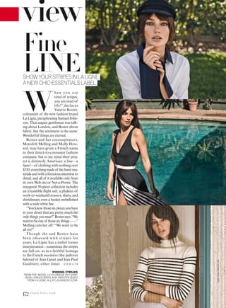 WINNING STREAKS
FROM TOP: MODEL LILYALDRIDGE IN A SHIRT
($195), DRESS ($500),AND SWEATER ($150)
FROM LA LIGNE; ALLAT LALIGNENYC.COM.
W
hen you are
tired of stripes,
you are tired of
life!” declares
Valerie Boster,
cofounder of the new fashion brand
La Ligne, paraphrasing Samuel John-
son. That august gentleman was talk-
ing about London, and Boster about
fabric, but the sentiment is the same:
Wonderful things are eternal.
Boster and her coconspirators,
Meredith Melling and Molly How-
ard, may have given a French name
to their direct-to-consumer fashion
company, but to my mind their proj-
ect is distinctly American: a line—a
ligne!—of clothing with nothing over
$550,everythingmadeof theinestma-
terialsandwithaferociousattentionto
detail, and all of it available only from
its own Web site or Net-a-Porter. The
inaugural 50-piece collection includes
an irresistible light suit; a phalanx of
work-to-weekend trousers, shirts, and
shirtdresses; even a basket embellished
with a wide white bar.
“Youknowthosesixpiecesyouhave
in your closet that are pretty much the
onlythingsyouwear?”Bostersays.“We
wanttobeoneof thosesixthings——”
Melling cuts her off: “We want to be
all six!”
Though she and Boster have
been obsessed with stripes for
years, La Ligne has a rather looser
interpretation—sometimes the stripes
are full-on, as in a faithful homage
to the French marinière (the pullover
beloved of Jean Genet and Jean Paul
Gaultier); other times
Fine
LINESHOWYOURSTRIPESINLALIGNE,
ANEWCHIC-ESSENTIALSLABEL.
VIE W>174
MATTHEWSPROUT(3)
172 V O G U E A P R I L 2 0 1 6
 