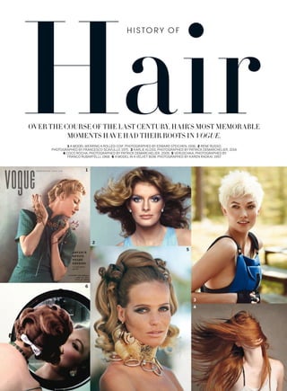 OVER THE COURSE OF THE LAST CENTURY, HAIR’S MOST MEMORABLE
MOMENTS HAVE HAD THEIR ROOTS IN VOGUE.
1 A MODEL WEARING A ROLLED COIF, PHOTOGRAPHED BY EDWARD STEICHEN, 1936. 2 RENE RUSSO,
PHOTOGRAPHED BY FRANCESCO SCAVULLO, 1975. 3 KARLIE KLOSS, PHOTOGRAPHED BY PATRICK DEMARCHELIER, 2014.
4 COCO ROCHA, PHOTOGRAPHED BY PATRICK DEMARCHELIER, 2009. 5 VERUSCHKA, PHOTOGRAPHED BY
FRANCO RUBARTELLI, 1968. 6 A MODEL IN A VELVET BOW, PHOTOGRAPHED BY KAREN RADKAI, 1957.
H I S TO R Y O F
1
2
3
4
5
6
 