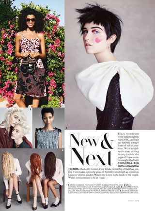 Today, women are
more individualistic
than ever, and hair
has become a major
form of self-expres-
sion. With social-
media stars driving
beauty trends, the
pagesof Voguearein-
creasingly illed with
PERSONALIZED
CUTS and NATURAL
TEXTURE, whichoferwomenawaytotakeownershipof theirhairdes-
tiny. There is also a growing focus on lexibility with length as women go
longer or shorter, quicker. What’s new is now in the hands of the people.
What’s now continues to be in Vogue.
1 IMAAN HAMMAM, PHOTOGRAPHED BY ANGELO PENNETTA, 2014. 2 GRACE
HARTZEL, PHOTOGRAPHED BY PATRICK DEMARCHELIER, 2015. 3 LINEISY MONTERO,
PHOTOGRAPHED BY PATRICK DEMARCHELIER, 2015. 4 MODELS WITH VARIED HAIR
COLORS, PHOTOGRAPHED BY PATRICK DEMARCHELIER, 2015. 5 MAARTJE VERHOEF
(LEFT) AND LUCKY BLUE SMITH, PHOTOGRAPHED BY PATRICK DEMARCHELIER, 2015.
1
2
4
3
5
New&
Next
V O G U E . C O M
 