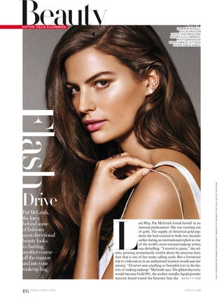 Flash
L
ast May, Pat McGrath found herself in an
unusual predicament: She was running out
of gold. The supply of theatrical gold pig-
ment she had sourced in bulk two decades
earlierduringaninternationalexploitasone
of the world’s most-wanted makeup artists
was dwindling. “I started to panic,”she ad-
mits, growing momentarily wistful about the precious fairy
dust that is one of her many calling cards. But a fortuitous
triptoalaboratoryinanundisclosedlocationwouldeaseher
anxiety. “I’d never seen anything so beautiful ever in the his-
toryof makingmakeup,”McGrathsays.Thegildeddiscovery
would become Gold 001, the molten metallic liquid-powder
mixture heard round the Internet that she
Drive
GLISTEN UP
CAMERON RUSSELL
IN A CALVIN KLEIN
COLLECTION DRESS AND
TIFFANY & CO. EARRINGS.
PHOTOGRAPHED BY
JASON KIBBLER. SITTINGS
EDITOR: EMILIE KAREH.
PatMcGrath,
theforce
behindsome
offashion’s
mostdirectional
beautylooks,
ischarting
anothercourse—
offtherunway
andintoyour
makeupbag.
B E AU T Y>1 9 6
BeautyEDITOR: CELIA ELLENBERG
V O G U E . C O M
HAIR,JORDANMFORBUMBLEANDBUMBLE;MAKEUP,PATMCGRATH.DETAILS,SEEINTHISISSUE.
194 V O G U E A P R I L 2 0 1 6
 