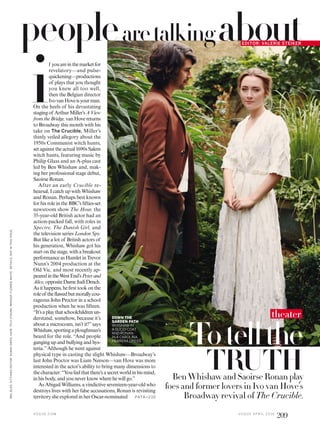 f youareinthemarketfor
revelatory—and pulse-
quickening—productions
of plays that you thought
you knew all too well,
then the Belgian director
IvovanHoveisyourman.
On the heels of his devastating
stagingof ArthurMiller’sAView
fromtheBridge,vanHovereturns
to Broadway this month with his
take on The Crucible, Miller’s
thinly veiled allegory about the
1950s Communist witch hunts,
setagainsttheactual1690sSalem
witch hunts, featuring music by
Philip Glass and an A-plus cast
led by Ben Whishaw and, mak-
ing her professional stage debut,
Saoirse Ronan.
After an early Crucible re-
hearsal, I catch up with Whishaw
and Ronan. Perhaps best known
for his role in the BBC’s ifties-set
newsroom show The Hour, the
35-year-old British actor had an
action-packed fall, with roles in
Spectre, The Danish Girl, and
the television series London Spy.
But like a lot of British actors of
his generation, Whishaw got his
startonthestage,withabreakout
performance as Hamlet in Trevor
Nunn’s 2004 production at the
Old Vic, and most recently ap-
pearedintheWestEnd’sPeterand
Alice,oppositeDameJudiDench.
Asithappens,heirsttookonthe
roleof thelawedbutmorallycou-
rageous John Proctor in a school
production when he was ifteen.
“It’saplaythatschoolchildrenun-
derstand, somehow, because it’s
about a microcosm, isn’t it?”says
Whishaw,sportingaploughman’s
beard for the role. “And people
ganging up and bullying and hys-
teria.”Although he went against
physical type in casting the slight Whishaw—Broadway’s
last John Proctor was Liam Neeson—van Hove was more
interested in the actor’s ability to bring many dimensions to
thecharacter:“Youfeelthatthere’sasecretworldinhismind,
in his body, and you never know where he will go.”
As Abigail Williams, a vindictive seventeen-year-old who
destroys lives with her false accusations, Ronan is revisiting
territory she explored in her Oscar-nominated
EDITOR: VALERIE STEIKER
aboutpeoplearetalking
PATA >2 10
Totellthe
TRUTHBen Whishaw and Saoirse Ronan play
foes and former lovers in Ivo van Hove’s
Broadway revival of The Crucible.
i
theaterDOWN THE
GARDEN PATH
WHISHAW IN
A GUCCI COAT
AND RONAN
IN A CAROLINA
HERRERA DRESS.
V O G U E . C O M
MELBLES.SITTINGSEDITOR:SONNYGROO.HAIR,TEIJIUTSUMI;MAKEUP,FLORRIEWHITE.DETAILS,SEEINTHISISSUE.
V O G U E A P R I L 2 0 1 6
209
 