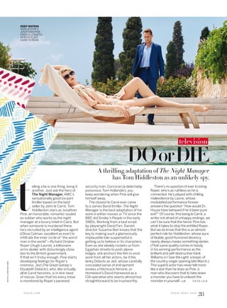 PATA >2 14
DOorDIE
A thrilling adaptation of The Night Manager
has Tom Hiddleston as an unlikely spy.
DEEP WATERS
HIDDLESTON’S
JONATHAN PINE
FINDS ELIZABETH
DEBICKI’S JED
HARD TO READ.
security man, Corcoran (a delectably
poisonous Tom Hollander), you
keep wondering when Pine will give
himself away.
The closest le Carré ever came
to a James Bond thriller, The Night
Manager is the best adaptation of his
work in either movies or TV since the
BBC did Smiley’s People in the early
1980s. Working from a taut script
by playwright David Farr, Danish
director Susanne Bier knows that the
key to making such a glamorously
implausible tale suspenseful is
getting us to believe in its characters.
Even as she sleekly rockets us from
Egyptian streets to posh alpine
lodges, she anchors the film in vivid
work from all her actors, be it the
lanky Debicki as Jed, whose carefully
concealed sense of entrapment
evokes a Hitchcock heroine, or
Homeland’s David Harewood as a
CIA operative who seems almost too
straightforward to be trustworthy.
There’s no question of ever trusting
Roper, who’s as ruthless as he is
connected. He’s played with chilling
malevolence by Laurie, whose
modulated performance forever
answers the question “How would Dr.
House have behaved if he’d been pure
evil?” Of course, this being le Carré, a
writer not afraid of unhappy endings, we
can’t be sure that the heroic Pine has
what it takes to stop the entitled Roper.
But we do know that this is an almost-
perfect role for Hiddleston, whose aura
of likable, good-humored decency
nearly always masks something darker.
(That same quality comes in handy
in his winning performance as the
brilliant and self-destructive Hank
Williams in I Saw the Light, a biopic of
the country singer opening late March.)
This superb actor has never felt more
like a star than he does as Pine, a
man who discovers that to take down
a monster you have to unleash the
monster in yourself.—J.P.
elling a lie is one thing, living it
another. Just ask the hero of
The Night Manager, AMC’s
sensationally good six-part
thriller based on the best
seller by John le Carré. Tom
Hiddleston stars as Jonathan
Pine, an honorable, romantic-souled
ex-soldier who works as the night
manager at a luxury hotel in Cairo. But
when someone is murdered there,
he’s recruited by an intelligence agent
(Olivia Colman, excellent as ever) to
infiltrate the inner circle of “the worst
man in the world”—Richard Onslow
Roper (Hugh Laurie), a billionaire
arms dealer with disturbingly close
ties to the British government.
If that isn’t tricky enough, Pine starts
developing feelings for Roper’s
mistress, Jed (The Great Gatsby’s
Elizabeth Debicki), who, like virtually
all le Carré heroines, is in dire need
of rescue. Given that his every move
is monitored by Roper’s paranoid
t
television
V O G U E . C O M V O G U E A P R I L 2 0 1 6
213
MITCHJENKINS/AMC
 