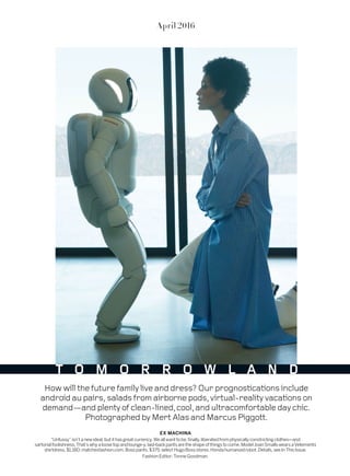 EX MACHINA
“Unfussy”isn’tanewideal,butithasgreatcurrency.Weallwanttobe,finally,liberatedfromphysicallyconstrictingclothes—and
sartorialfoolishness.That’swhyaloosetopandlounge-y,laid-backpantsaretheshapeofthingstocome.ModelJoanSmallswearsaVetements
shirtdress,$1,180;matchesfashion.com.Bosspants,$375;selectHugoBossstores.Hondahumanoidrobot.Details,seeInThisIssue.
Fashion Editor: Tonne Goodman.
April 2016
T O M O R R O W L A N D
Howwillthefuturefamilyliveanddress?Ourprognosticationsinclude
androidaupairs,saladsfromairbornepods,virtual-realityvacationson
demand—andplentyofclean-lined,cool,andultracomfortabledaychic.
PhotographedbyMertAlasandMarcusPiggott.
 