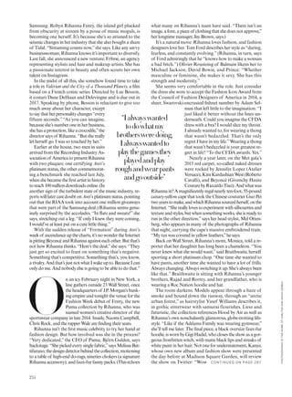 what many on Rihanna’s team have said. “There isn’t an
image, a font, a piece of clothing that she does not approve,”
her longtime manager, Jay Brown, says.)
It’s a natural move: Rihanna loves fashion, and fashion
designers love her. Tom Ford describes her style as “daring,
fearless, and constantly evolving.”(Rihanna, in turn, says
of Ford admiringly that he “knows how to make a woman
a bad bitch.”) Olivier Rousteing of Balmain likens her to
Michael Jackson, David Bowie, and Prince: “Whether
masculine or feminine, she makes it sexy. She has this
strength and modernity.”
She seems very comfortable in the role. Just consider
the dress she wore to accept the Fashion Icon Award from
the Council of Fashion Designers of America in 2014, a
sheer, Swarovski-encrusted ishnet number by Adam Sel-
man that left little to the imagination. “I
just liked it better without the lines un-
derneath. Could you imagine the CFDA
dress with a bra? I would slice my throat.
I already wanted to, for wearing a thong
that wasn’t bedazzled. That’s the only
regret I have in my life.”Wearing a thong
that wasn’t bedazzled is your greatest re-
gret in life? “To the CFDA awards. Yes.”
Nearly a year later, on the Met gala’s
2015 red carpet, so-called naked dresses
were rocked by Jennifer Lopez (Atelier
Versace),KimKardashianWest(Roberto
Cavalli), and Beyoncé (Givenchy Haute
CouturebyRiccardoTisci).Andwhatwas
Rihannain?Amagniicentlyregalnearlyten-foot,55-pound
canary-yellow cape that took the Chinese couturier Guo Pei
twoyearstomake,andwhichRihannasourcedherself,onthe
Internet.“Shereallylovestoexperimentwithsilhouettesand
textureandstyles,butwhensomethingworks,sheisreadyto
run in the other direction,”says her head stylist, Mel Otten-
berg, who appears in many of the photographs of Rihanna
that night, carrying the cape’s massive embroidered train.
“My tux was covered in yellow feathers,”he says.
Back on Wall Street, Rihanna’s mom, Monica, told a re-
porter that her daughter has long been a chameleon. “You
never knew what she would want,”said Braithwaite, herself
sporting a short platinum chop. “One time she wanted to
have pants, another time she wanted to have a lot of frills.
Always changing. Always switching it up. She’s always been
like that.” Braithwaite is sitting with Rihanna’s younger
brothers, Rajad and Rorrey, and her grandfather, who is
wearing a Roc Nation hoodie and hat.
The room darkens. Models appear through a haze of
smoke and bound down the runway, through an “arctic
urban forest,” as hairstylist Yusef Williams describes it,
in gothic streetwear with samurai flourishes. Luxe and
futuristic, the collection references Hood by Air as well as
Rihanna’s own nonchalantly glamorous, globe-trotting life-
style. “Like if the Addams Family was wearing gymwear,”
she’ll tell me later. The inal piece, a black oversize faux-fur
hoodie,iswornbyGigiHadid,whoclosestheshowasagor-
geous frostbitten witch, with matte black lips and streaks of
white paint in her hair. Not one for understatement, Kanye,
whose own new album and fashion show were presented
the day before at Madison Square Garden, will review
the show on Twitter: “Wow
Samsung. Robyn Rihanna Fenty, the island girl plucked
from obscurity at sixteen by a posse of music moguls, is
becoming one herself. It’s because she’s so attuned to the
seismic changes in her industry that she also bought a share
of Tidal. “Streaming counts now,”she says. Like any savvy
businesswoman, Rihanna knows it’s important to diversify.
Last fall, she announced a new venture, Fr8me, an agency
representing stylists and hair and makeup artists. She has
a passionate interest in beauty and often scouts her own
talent on Instagram.
In the midst of all this, she somehow found time to take
a role in Valérian and the City of a Thousand Planets, a ilm
based on a French comic series. Directed by Luc Besson,
it costars Dane DeHaan and Delevingne and is due out in
2017. Speaking by phone, Besson is reluctant to give too
much away about her character, except
tosaythatherpersonalitychanges“every
fifteen seconds.” “As you can imagine,
becauseshe’snumberoneinherbusiness,
she has a protection, like a crocodile,”the
director says of Rihanna. “But she really
let herself go. I was so touched by her.”
Earlier at the house, two men in suits
arrived from the Recording Industry As-
sociationof AmericatopresentRihanna
with two plaques: one certifying Anti’s
platinum status, the other commemorat-
ing a benchmark she reached last July,
whenshebecametheirstartistinhistory
toreach100milliondownloadsonline.(In
another sign of the turbulent state of the music industry, re-
portswilllatercastdoubtonAnti’splatinumstatus,pointing
out that the RIAA took into account one million giveaways
that were part of the Samsung deal.) Rihanna seems genu-
inely surprised by the accolades. “In lats and sweats!”she
says, stretching out a leg. “If only I knew they were coming,
I would’ve at least put on a cute little thing.”
With the sudden release of “Formation” during Anti’s
weekof ascendanceupthecharts,it’snowondertheInternet
ispittingBeyoncéandRihannaagainsteachother.Butthat’s
not how Rihanna thinks. “Here’s the deal,”she says. “They
just get so excited to feast on something that’s negative.
Something that’s competitive. Something that’s, you know,
arivalry.Andthat’sjustnotwhatIwakeupto.BecauseIcan
only do me. And nobody else is going to be able to do that.”
O
n an icy February night in New York, a
line gathers outside 23 Wall Street, once
the headquarters of J.P. Morgan’s bank-
ing empire and tonight the venue for the
Fashion Week debut of Fenty, the new
Puma collection by Rihanna, who was
named women’s creative director of the
sportswear company in late 2014. Inside, Naomi Campbell,
Chris Rock, and the rapper Wale are inding their seats.
Rihanna isn’t the irst music celebrity to try her hand at
fashion design. But how involved was she in the process?
“Very dedicated,” the CEO of Puma, Björn Gulden, says
backstage.“Shepickedeverysinglefabric,”saysMelissaBat-
tifarano,thedesigndirectorbehindthecollection,motioning
to a table of high-end do-rags, nineties chokers (a signature
Rihanna accessory), and faux-fur fanny packs. (This echoes
“Ialwayswanted
todowhatmy
brothersweredoing.
Ialwayswantedto
playthegamesthey
playedandplay
roughandwearpants
andgooutside”
C O N TIN U ED O N PAG E 287
234
PHOTOGRAPHEDATTHEHOMEOFCARLTONANDDAVIDGEBBIA
 