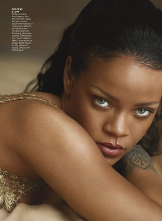 SUCCESS
STORY
While recording
Anti, Rihanna also
found time to create
her own imprint,
acquire the masters of
her previous albums,
and strike a one-
of-a-kind deal with
Samsung. Marchesa
bralette. In this story:
hair, Yusef; makeup,
Mark Carrasquillo; set
design, Bette Adams
for Mary Howard
Studio. Details, see
In This Issue.
 