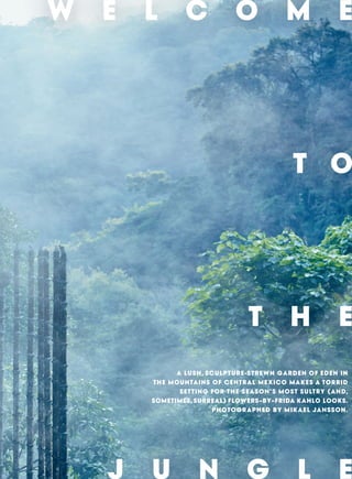 W E L C O M E
T O
T H E
J U N G L E
A LUSH, SCULPTURE-STREWN GARDEN OF EDEN IN
THE MOUNTAINS OF CENTRAL MEXICO MAKES A TORRID
SETTING FOR THE SEASON’S MOST SULTRY (AND,
SOMETIMES, SURREAL) FLOWERS–BY–FRIDA KAHLO LOOKS.
PHOTOGRAPHED BY MIKAEL JANSSON.
 