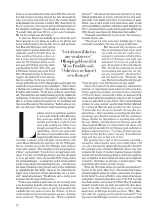 freestyle an astounding four times since 2013. She is the six-
foot-tall woman powering through her laps alongside the
men, a few lanes away from the rest of the women. Seated
in the stands is the swimmer’s mother, Mary Gen (short for
Mary Genevieve), who doesn’t get into the particulars of
her daughter’s technique. “You should ask Katie,”she says.
“I wonder what she’ll say. We try to stay out of strategies.
We just try to make sure she’s happy.”
To that end, Mary Gen Ledecky sprints from the pool
before practice is over, places an order on her phone, and
drives to the Ledeckys’favorite deli, Ize’s, to pick up break-
fast. Does the Olympian order special
açaipowdersorproteinshakesthatwere
originally tested by NASA? Does she
favor anything that gives a clue as to
how a person can win only gold medals
since her 2012 Olympic debut as a if-
teen-year-old? Or how, given her subse-
quentgoldsinthe200-,400-,800-,and
1,500-meterfreestyleracesattheFINA
World Championships in Russia last
August, she pulled off a first-time-in-
history coup that, by the way, set world
records in the 800 and 1,500, when people had thought that
maybe she was good only at short distances? (“I don’t know
if she has any weaknesses,” Olympic gold medalist Missy
Franklin said recently. “If she does, we haven’t seen them
yet.”) Sportswriters are pulling muscles trying to explain the
signiicance of this four-event sweep by Ledecky, which is
akin to a runner’s taking the gold in the 100-yard dash and
then doing the same for the marathon. “Katie wants an om-
elet,”sayshermom.“Shedoesn’treallyeatanythingspecial.”
L
edecky seemed to swim from nowhere
to win a gold at the London Olympics
four years ago, and her trail of gold
medals and broken world records
since is like nothing seen before. Even
though you might search for that one
specialthing—aseveryonesurelywillif
she takes as many medals in Rio as an-
ticipated(andbreakssomemoreworld
records)—Ledecky’s trick will likely remain elusive. Her
coach, Bruce Gemmell, irst met her at the 2012 Olympics;
his son, Andrew, was on the 2012 Olympic team and now
trains with Ledecky. “Her strength is not in any physical at-
tribute,”says Gemmell. “It’s not even in any particular tech-
nique. It’s in her overwhelming desire to do what she needs
to do to get better.” Sure, she does the little things, makes
the technical changes—working hard on her tempo and her
stroke count, along with adjusting her kick—and she does
hershareof traininginthegymandmeetswithanutritionist
to supplement her Ize’s habit. “As far as I’m concerned, the
bigger story is that she’s a better person than she is a swim-
mer,”Gemmell continues. “We all know she’s a pretty good
swimmer, but she’s just a better person.”
Whatismostevidentatswimmeets,infact,isexactlywhat
is not happening, Ledecky’s Zen-like way of avoiding stress.
She is not about to be so rude as to ignore the question that
is asked of her over and over, but in her of time—in the car
on the way home from morning practice, anyway—Ledecky
seems perplexed. “People always ask, ‘Don’t you feel the
pressure?’ ” She shakes her head and rolls her eyes, long-
limbed and friendly in person, with nut-brown hair and a
widesmile.“AndIreallydon’tfeelit.I’vejustalwayssetgoals.
When I was a kid, I would write them down, and I would
work toward them, and that’s still pretty much what I do. In
2013,Isatdownwithmycoach,andmygoalsaresetthrough
2016, though since then a few things have been added.”
“You used to put them up in your room,”her mom says
from the driver’s seat.
“They’re just not in my room now,”Ledecky says. “I have
a reminder somewhere, but I am not going to tell where.”
Her fans (and they are legion, and
they are swimming in high school pools
the world over) see her as the poster
woman for optimistic self-discipline,
with 20 to 25 hours per week in the pool
and about five hours of work in the
gym. An example of this work ethic: In
2014, she tells me, achieving her world-
record-setting mile speed was not only
not easy but painful—she drove her-
self very hard to win. “That hurt,” she
says. She kept pushing herself, though.
“Now my speed from 2014 becomes my easy speed.”
This is the extent of her secret weaponry: a devotion to
practice, to superhuman goals achieved with a low-key,
family-supported routine, one that involves watching
CNN after dinner and maybe a little on-demand SNL
while doing all the big reading for school on the weekend,
so she can get to bed by nine-thirty. “She’s extraordinarily
ordinary in some respects,”says her older brother, Michael,
21, a senior at Harvard and an editor for the Crimson.
“I mean, the way she carries herself, the way she goes
about things—there’s no drama or anything like that. She’s
just always very dialed-in and doesn’t let the extraneous
things, whether it’s expectations or anything else, get in
her way.” Katie credits the dozens of Stratego games she
played against Michael in London before her swims with
preparing her mentally for her Olympic gold, and cites his
diligence as her inspiration. “I’ve always looked up to my
brother, for how hard he works,”she says. “I started swim-
ming with him, and we had a lot of fun.”
Her poolside rep is that of the teammate who sticks
around for other people’s races; even a little before 7:00
a.m., she is impressively upbeat. On the quick drive home to
the Ledeckys’ cozy Colonial in Bethesda, there’s only time
to discuss the barest of the day’s logistics because when her
motherpullsintothedriveway,Katieisupthestairsandinto
bed, to sleep for an hour before her classes at Georgetown
University. Her father, an attorney, is in the kitchen. “She
doesn’t have a lot of time on land,”he says.
While the Olympian sleeps, her parents recount Katie’s
history in the pool. Mary Gen, who had herself been a
championship swimmer in college, was looking for a place
for the family to swim in the D.C. area, where, it turns out,
competitive swimming has deep roots. (The irst pool she
tried had a seven-year waiting list.) When Mary Gen inally
landed a membership at a club, she realized her kids knew
none of the other children there, and so out of parental
desperation an Olympic hopeful was born. “Hey,” Mary
Gen said, “do you guys want to join the swim team?”Two
big road-to-the-Olympics moments: an early race in which
“Idon’tknowifshehas
anyweaknesses,”
Olympicgoldmedalist
MissyFranklinsaid.
“Ifshedoes,wehaven’t
seenthemyet”
252
 