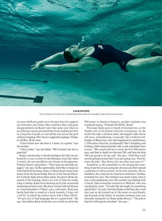 800-meter in Austin in January, another swimmer was
overheard saying, “Channel the SEAL, Katie!”
Post-nap, Katie goes to lunch in Georgetown, at the
Tombs, one of the family’s favorite restaurants. As she
works through a chicken salad, she happily talks about
old races, remembering, eventually, the world-record-
breaker in Russia last year that happened in a preliminary
1,500-meter freestyle, accidentally! She’s laughing and
looking a little amazed herself, still, as she remembers how
it went. “My coach told me to swim the first 900 meters
easy, and then to build over the next 300, and then the inal
300 was going to be my call,” she says. “And then word
started getting around that I was just going easy. That be-
came the joke. ‘Hey, Katie, let’s see what your easy is!’ ”
Somehow, as she remembers it, the teasing did some-
thing: It put her at ease going into the race and then opened
a pathway to full-on power. In the last stretches, she re-
members, she could see the American swimmers’ families,
including her own. The stadium was nearly empty since it
was a mere preliminary race. Her mother was chatting with
a friend, then turned her attention to Michael, who was
watching his sister. “It looks like she might do something
special here,”he said. And then Katie could hear the crowd
roar, and as she looked out of the water on each breath,
she focused on the father of another swimmer who was
furiously waving her on. Katie smiles about it. “The joke is
that he’s still icing his shoulder,”she says.
six-year-old Katie grabs on to the lane lines for support
(an extremely cute home video conirms this), and great
disappointment on Katie’s part that same year when an
ear infection nearly prevented her from reaching her irst
in a long line of goals, to race all the way across the pool
without stopping. (Her doctor suggested earplugs.) Today,
it’s all Rio, all the time.
“I don’t know how she does it. I mean, it’s a grind,”says
her mother.
“I don’t either,”says her father. “We’re biased, but she’s a
great kid.”
Katie’s scholarship to Stanford begins this fall; she de-
ferred for a year to train for the Olympics. Last fall, when
I visited, she was enrolled in two classes at Georgetown:
Chinese history and politics. “They keep me mentally en-
gaged,”she says. As Rio approaches, she’d like to hang out
with friends from home, many of them former swim-team
mates from the Stone Ridge School of the Sacred Heart,
her Catholic high school alma mater, but given all the de-
mands of her training, there’s not a lot of time for social-
izing or dating. Katie loves dressing up for the occasional
swimming-awards event: She leans toward tailored dresses
in a nautical palette of black, navy, and cream. Katie just
barely had time to sneak in a book recently, Living with
a SEAL, in which the author trains with a Navy SEAL.
“It’s got a lot of bad language, but it’s a great book,” she
says. Just before Katie broke her own world record in the
CALM WATERS
The champion is known for maintaining preternatural tranquillity under extreme pressure.
253
 