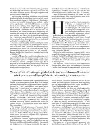 Westartoffwitha“Turkishget-up,”which,sadly,isnotsomefabuloussable-trimmed
robetoprancearoundTopkapiPalacein,butagruelingwarm-upexercise
that point on, she was hooked. At sixteen, already a star on
her Diamond Bar, California, high school soccer team, she
felt that her childhood dream of making it as a professional
player was an achievable goal.
My achievable soccer goal, meanwhile, was to continue
avoiding the ball at all costs. In my irst term at high school
I was inexplicably picked for the irst eleven—the elite soc-
cer team—presumably because I could run fast. I briely
served as goalkeeper, a role in which I displayed astonishing
thespian, if not athletic, skills as I pretended to miss the
ball by inches as it pelted toward me at breakneck speed.
Mostly, though, I just loitered about on the outskirts of the
ield with my best friend, gossiping away and admiring our
imaginary nail varnish as the ball and the rest of the players
went whizzing past. Never, then, in my wildest teen dreams
did I expect that one day I would be gossiping away and
having my nails done alongside one of the most admired
and lauded soccer players in America.
Morgan is understandably dumbfounded by the pitiful
trajectory of my soccer odyssey, with its pattern of resis-
tance to the sexist norm. “It’s almost the complete opposite
for women soccer players,”the 26-year-old explains. “We’re
dying to play and people are telling us, ‘You can’t play.’
I almost wish I’d been forced into it, instead of my having
to ight for it!”
I conide in Morgan that I am being forced into the sport
again now, for the irst time since those early teenage morti-
ications. The assignment would be tolerable were it not for
the childhood traumas keeping me awake at night. But if
England’s Sir Stanley Matthews, a mid-century star revered
by Dad for his dribbling skills, was still playing at 50, the
least I could do was give it a go.
MyfriendSimonDoonanwasabletoprovidefurtherreas-
surance:Heiscurrentlywritingabookaboutsoccerthrough
the lens of fashion and style, a project that I am at least half-
interested in. “There’s nothing I don’t know about George
Best’s cleats,”Doonan told me over our pep-talk lunch.
“It’s a stat-mad world, so I’m looking for correlations
where fashion-obsessed players score more goals!” He
supports his thesis by citing style-crazed players including
A.C. Milan’s Mario Balotelli (and his camoulage-wrapped
Bentley Continental GT); Paris Saint Germain’s Zlatan
Ibrahimovi´c (who favors Rick Owens and a man bun);
and Real Madrid’s Cristiano Ronaldo, who arrives for
training carrying a Gucci wash bag tucked under his arm
like a minaudière.
The ultimate football fashionisto, of course, is David
Beckham, who practically minted the concept of the me-
trosexual male with his unquestioning embrace of fashion.
“I like nice clothes, whether they’re dodgy or not,” Beck-
ham has said, and who can forget his brave experiments
with faux-hawks and sarongs?
As it happens, I recently found myself at an intimate
Manhattan dinner party with Victoria Beckham and her
husband, and I thought that I would seize the day and
ask the glamorous soccer legend (impeccable that night in
Savile Row tweeds and elaborate tattoos) what advice he
might have for me. David is a man of few words, but they
are usually well chosen. “Listen to the girls,”he counseled.
“They’re the most driven athletes I’ve ever known, and their
success is showing it. They know better than most of the
guys. Listen to them—and run fast!”
H
eeding his advice, I begin my odyssey
by lying to Los Angeles to work with
DawnScott,thereveredtrainerrespon-
sibleforkeepingtheU.S.women’steam
in fighting and winning form. In the
spirit of that person who does a spring
clean before the housekeeper arrives,
I book in for some pre-training sessions beforehand.
I meet my fetching Brazilian-Swedish trainer, Daniel
Söderström, in the prettily landscaped gardens surround-
ing the La Brea Tar Pits on the grounds of the Los Angeles
County Museum of Art. He has set up a loor ladder, cones,
and a series of nets and goal posts under the shade of a
spreading maple tree next to a pit in which a prehistoric
sloth was once trapped, an ominous metaphor for my own
speed if ever there was one.
Söderström and I work on my “cognitive skills,” which
are sadly, if not surprisingly, wanting: I can’t quite connect
my foot to the ball. When I inally make contact, I kick it so
wide of any of the goals that it hits the maple tree’s trunk
with a force that sends half a dozen squirrels hurtling from
its sheltering limbs.
Two days later, I meet Scott in the StubHub Center in
balmy Carson, where she is putting Morgan’s teammate
Christen Press through her paces. Growing up, Press tells
me, she thought, “Soccer’s so fun because you have all your
friends. You come to practice and you talk about everything
and you’re running and gossiping. It’s like social hour!”
If only I had looked at it that way myself.
Scott,whowearsherine,laxenhairpulledbacksensibly,
hails from the no-nonsense north of England, where she
“grewupplayingonthestreetswiththeboys.”Shefondlyre-
members her father taking her to the local Newcastle games
during the era of the charismatic Kevin “Mighty Mouse”
Keegan,famedforhisBarbraStreisand–in–Evergreenperm.
Scott’s training programs are customized to each play-
er, taking into account age and injury history. The ath-
letes, based all around the country with their local teams
when they are not training for the U.S., contribute their
information—including diet and all-important sleep
recovery—to a central online database so that Scott and
head coach Jill Ellis can download it at the end of the day
and monitor the GPS and the heart rate of all the players,
along with their speed, agility, and itness levels, and adjust
the routines accordingly. “It’s a daily ongoing process,”says
Scott. “You’re dealing with 25 diferent personalities. You
can’t expect they’re all going to be the same.”
Now it’s my turn to become intimately acquainted with
Scott’s all-star program. I start with forward-bend walks “to
256
 