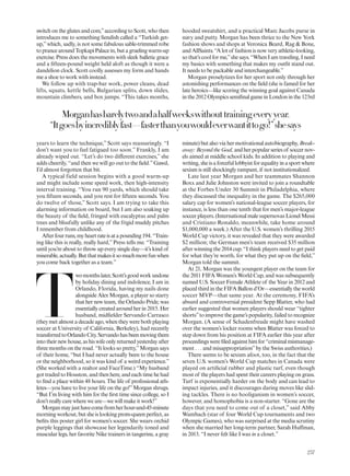 Morganhasbarelytwoandahalfweekswithouttrainingevery year.
“Itgoesbyincrediblyfast—fasterthanyouwouldeverwantittogo!”shesays
switch on the glutes and core,”according to Scott, who then
introduces me to something iendish called a “Turkish get-
up,”which, sadly, is not some fabulous sable-trimmed robe
toprancearoundTopkapiPalacein,butagruelingwarm-up
exercise. Press does the movements with sleek balletic grace
and a ifteen-pound weight held aloft as though it were a
dandelion clock. Scott coolly assesses my form and hands
me a shoe to work with instead.
We follow up with trap-bar work, power cleans, dead
lifts, squats, kettle bells, Bulgarian splits, down slides,
mountain climbers, and box jumps. “This takes months,
years to learn the technique,” Scott says reassuringly. “I
don’t want you to feel fatigued too soon.” Frankly, I am
already wiped out. “Let’s do two diferent exercises,” she
adds cheerily, “and then we will go out to the ield.”Gawd,
I’d almost forgotten that bit.
A typical field session begins with a good warm-up
and might include some speed work, then high-intensity
interval training. “You run 90 yards, which should take
you ifteen seconds, and you rest for ifteen seconds. You
do twelve of those,” Scott says. I am trying to take this
alarming information on board, but I am also soaking up
the beauty of the ield, fringed with eucalyptus and palm
trees and blissfully unlike any of the frigid muddy pitches
I remember from childhood.
Afterfourruns,myheartrateisatapounding194.“Train-
ing like this is really, really hard,” Press tells me. “Training
until you’re about to throw up every single day—it’s kind of
miserable,actually.Butthatmakesitsomuchmorefunwhen
you come back together as a team.”
T
womonthslater,Scott’sgoodworkundone
by holiday dining and indolence, I am in
Orlando, Florida, having my nails done
alongside Alex Morgan, a player so starry
that her new team, the Orlando Pride, was
essentially created around her in 2015. Her
husband, midielder Servando Carrasco
(they met almost a decade ago, when they were both playing
soccer at University of California, Berkeley), had recently
transferredtoOrlandoCity.Servandohasbeenmovingthem
intotheirnewhouse,ashiswifeonlyreturnedyesterdayafter
three months on the road. “It looks so pretty,”Morgan says
of their home, “but I had never actually been to the house
or the neighborhood, so it was kind of a weird experience.”
(She worked with a realtor and FaceTime.) “My husband
got traded to Houston, and then here, and each time he had
to ind a place within 48 hours. The life of professional ath-
letes—you have to live your life on the go!”Morgan shrugs.
“But I’m living with him for the irst time since college, so I
don’t really care where we are—we will make it work!”
Morganmayjusthavecomefromherhour-and-45-minute
morning workout, but she is looking prom-queen perfect, as
beits this poster girl for women’s soccer. She wears orchid
purple leggings that showcase her legendarily toned and
muscular legs, her favorite Nike trainers in tangerine, a gray
hooded sweatshirt, and a practical Marc Jacobs purse in
navy and putty. Morgan has been thrice to the New York
fashion shows and shops at Veronica Beard, Rag & Bone,
andAllSaints.“Alotof fashionisnowveryathletic-looking,
so that’s cool for me,”she says. “When I am traveling, I need
my basics with something that makes my outit stand out.
It needs to be packable and interchangeable.”
Morgan proselytizes for her sport not only through her
astonishing performances on the ield (she is famed for her
late heroics—like scoring the winning goal against Canada
inthe2012 OlympicssemiinalgameinLondoninthe123rd
minute) but also via her motivational autobiography, Break-
away:BeyondtheGoal,andherpopularseriesof soccernov-
els aimed at middle school kids. In addition to playing and
writing,sheisaforcefullobbyistforequalityinasportwhere
sexism is still shockingly rampant, if not institutionalized.
Late last year Morgan and her teammates Shannon
Boxx and Julie Johnston were invited to join a roundtable
at the Forbes Under 30 Summit in Philadelphia, where
they discussed the inequality in the game. The $265,000
salary cap for women’s national-league soccer players, for
instance, is less than one tenth that for men’s major-league
soccer players. (International male supernovas Lionel Messi
and Cristiano Ronaldo, meanwhile, take home around
$1,000,000 a week.) After the U.S. women’s thrilling 2015
World Cup victory, it was revealed that they were awarded
$2 million; the German men’s team received $35 million
after winning the 2014 cup. “I think players need to get paid
for what they’re worth, for what they put up on the ield,”
Morgan told the summit.
At 21, Morgan was the youngest player on the team for
the 2011 FIFA Women’s World Cup, and was subsequently
named U.S. Soccer Female Athlete of the Year in 2012 and
placed third in the FIFA Ballon d’Or—essentially the world
soccer MVP—that same year. At the ceremony, FIFA’s
absurd and controversial president Sepp Blatter, who had
earlier suggested that women players should wear “tighter
shorts”to improve the game’s popularity, failed to recognize
Morgan. (A sense of Schadenfreude might have washed
over the women’s locker rooms when Blatter was forced to
step down from his position at FIFA earlier this year after
proceedingswereiledagainsthimfor“criminalmismanage-
ment . . . and misappropriation”by the Swiss authorities.)
There seems to be sexism afoot, too, in the fact that the
seven U.S. women’s World Cup matches in Canada were
played on artiicial rubber and plastic turf, even though
most of the players had spent their careers playing on grass.
Turf is exponentially harder on the body and can lead to
impact injuries, and it discourages daring moves like slid-
ing tackles. There is no hooliganism in women’s soccer,
however, and homophobia is a non-starter. “Gone are the
days that you need to come out of a closet,” said Abby
Wambach (star of four World Cup tournaments and two
Olympic Games), who was surprised at the media scrutiny
when she married her long-term partner, Sarah Hufman,
in 2013. “I never felt like I was in a closet.”
257
 