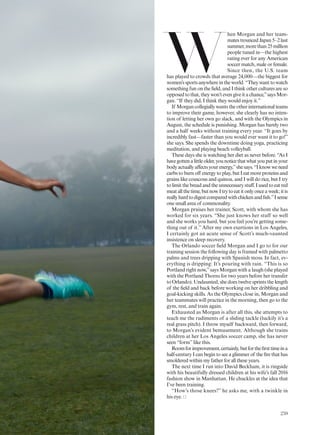 W
hen Morgan and her team-
matestrouncedJapan5–2last
summer,morethan25million
people tuned in—the highest
rating ever for any American
soccer match, male or female.
Since then, the U.S. team
has played to crowds that average 24,000—the biggest for
women’ssportsanywhereintheworld.“Theywanttowatch
something fun on the ield, and I think other cultures are so
opposed to that, they won’t even give it a chance,”says Mor-
gan. “If they did, I think they would enjoy it.”
If Morgan collegially wants the other international teams
to improve their game, however, she clearly has no inten-
tion of letting her own go slack, and with the Olympics in
August, the schedule is punishing. Morgan has barely two
and a half weeks without training every year. “It goes by
incredibly fast—faster than you would ever want it to go!”
she says. She spends the downtime doing yoga, practicing
meditation, and playing beach volleyball.
These days she is watching her diet as never before. “As I
havegottenalittleolder,younoticethatwhatyouputinyour
bodyactuallyafectsyourenergy,”shesays.“Iknowweneed
carbs to burn of energy to play, but I eat more proteins and
grains like couscous and quinoa, and I will do rice, but I try
to limit the bread and the unnecessary stuf. I used to eat red
meatallthetime,butnowItrytoeatitonlyonceaweek;itis
reallyhardtodigestcomparedwithchickenandish.”Isense
one small area of commonality.
Morgan praises her trainer, Scott, with whom she has
worked for six years. “She just knows her stuff so well
and she works you hard, but you feel you’re getting some-
thing out of it.” After my own exertions in Los Angeles,
I certainly got an acute sense of Scott’s much-vaunted
insistence on sleep recovery.
The Orlando soccer ield Morgan and I go to for our
training session the following day is framed with palmetto
palms and trees dripping with Spanish moss. In fact, ev-
erything is dripping: It’s pouring with rain. “This is so
Portland right now,”says Morgan with a laugh (she played
with the Portland Thorns for two years before her transfer
to Orlando). Undaunted, she does twelve sprints the length
of the ield and back before working on her dribbling and
goal-kicking skills. As the Olympics close in, Morgan and
her teammates will practice in the morning, then go to the
gym, rest, and train again.
Exhausted as Morgan is after all this, she attempts to
teach me the rudiments of a sliding tackle (luckily it’s a
real grass pitch). I throw myself backward, then forward,
to Morgan’s evident bemusement. Although she trains
children at her Los Angeles soccer camp, she has never
seen “form”like this.
Roomforimprovement,certainly,butfortheirsttimeina
half-century I can begin to see a glimmer of the ire that has
smoldered within my father for all these years.
The next time I run into David Beckham, it is ringside
with his beautifully dressed children at his wife’s fall 2016
fashion show in Manhattan. He chuckles at the idea that
I’ve been training.
“How’s those knees?” he asks me, with a twinkle in
his eye.
259
 